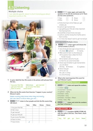 51
4.3 Listening
Multiple choice
I can identify speciﬁc detail in short monologues about
important events in life.
1 In pairs, label the four life events in the photos with phrases from
the box.
buy your ﬁrst ﬂat fall in love get married
get your ﬁrst job go on your ﬁrst date
learn to drive leave home
2 When do the life events from Exercise 1 happen in your country?
Discuss in pairs.
People usually leave home when they are twenty.
You can learn to drive when you are ...
3 CD•2.19 MP3•75 Listen to four people and tick the life events they
talk about.
PRONUNCIATION FOCUS
7 CD•2.20 MP3•76 Listen and repeat the numbers.
1 sixteen – sixty
2 seventeen – seventy
3 eighteen – eighty
4 thirteen – thirty
5 fourteen – forty
6 thirteen – fourteen – ﬁfteen
7 thirty – forty – ﬁfty
8 CD•2.21 MP3•77 Listen and circle the numbers
you hear in Exercise 7.
Sara Mike Grace Simon
1 buy your ﬁrst ﬂat
2 fall in love
3 get married
4 get your ﬁrst job
5 go on your ﬁrst date
6 learn to drive
7 leave home ✓
4 CD•2.19 MP3•75 Listen again and match the
speakers (1–4) with the sentences (a–f). There
are two extra sentences.
1 Sara 3 Grace
2 Mike 4 Simon
a thinks learning to drive helps you get
a better job.
b wants to get married now.
c says getting your ﬁrst job is less important
than leaving home.
d would like to leave home next year.
e wants to use the money from his/her job to
learn to drive.
f is in love, but doesn’t want to get married yet.
WORD STORE 4D
9 CD•2.22 MP3•78 Complete WORD STORE 4D
with the verbs in the box. Then listen, check
and repeat.
buy fall get go learn leave
2
3
4
1 fall in love
EXAM FOCUS Multiple choice
5 CD•2.19 MP3•75 Listen again and choose the
correct answer, A, B or C.
1 Sara thinks the best age to leave home is
A sixteen. B eighteen. C twenty.
2 Mike wants to learn to drive because
A his parents never collect him from
friends’ houses.
B he needs to drive for his job.
C then he can come home later.
3 Grace says it’s better to get married when
you are about
A thirty. B thirteen. C eighteen.
4 Simon has got
A his own car.
B a job in a shop.
C a lot of money.
6 What is the most important life event for
you? Discuss in pairs.
 