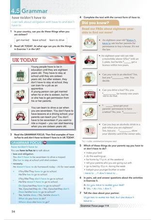 • An eighteen-year-old 1
doesn’t
have to ask his/her parents for
permission to buy a house. It’s not
the law.
• An eighteen-year-old can ride
a motorbike above 125cc* with an
L-plate, but he/she 2
______get a
licence within two years.
• Can you vote in an election? Yes,
but you 3
__@@@@@@__ vote. You
decide.
• Can you drive a bus? No, you
4
____@@@@@@@ be twenty-one years
old to do that.
• 5
@@@@@_ (you) get your
parents’ permission to have
• Can you buy an alcoholic drinkin a
pub when you are eighteen?
Yes, but you 7
__________ show
your identity card if the ownerasks.
*cc = cubic centimetres (engine size)
Did you know?
Read our FAQs about eighteen-year-
olds to find out more!
54
have to/don’t have to
I can talk about obligation with have to and don’t
have to.
1 In your country, can you do these things when you
are sixteen?
get married leave school learn to drive
2 Read UK TODAY. At what age can you do the things
in Exercise 1 in the UK?
4.5 Grammar
4 Complete the text with the correct form of have to.
5 Which of these things do your parents say you have to
or don’t have to do?
• make your bed
• do the washing-up
• be home by 11 p.m. at the weekend
• tell your parents who you are going out with
• go to bed by 10 p.m. during the week
• babysit your younger brother or sister
I have to …/I don’t have to …
6 In pairs, ask and answer questions about the activities
in Exercise 5.
A: Do you have to make your bed?
B: Yes, I do./No, I don’t.
7 Tell the class about your partner.
Olga has to make her bed, but she doesn’t
have to …
3 Read the GRAMMAR FOCUS. Then ﬁnd examples of have
to/has to and don’t have to/doesn’t have to in UK TODAY.
GRAMMAR FOCUS
have to/don’t have to
You use have to/has to to talk about:
• laws and obligation.
You don’t have to be seventeen to drive a moped.
She has to stay at school until she’s sixteen.
• necessity.
He doesn’t have to do homework today – it’s for next week.
+ I/You/We/They have to go to school.
He/She has to go to school.
–
I/You/We/They don’t have to go to school.
He/She doesn’t have to go to school.
?
Do I/you/we/they have to go to school?
Yes, I/you/we/they do. / No, I/you/we/they don’t.
Does he/she have to go to school?
Yes, he/she does. / No, he/she doesn’t.
What do you have to do?
Where does she have to go?
UK TODAY
Young people have to be in
education until they are eighteen
years old. They have to stay at
school until they are sixteen
years old, but after sixteen, they
don’t have to stay at school; they
can train for a job as an
apprentice.
A young person can get married
when he or she is sixteen, but he
or she has to get permission from
his or her parents.
You can learn to drive a car when
you are seventeen. You don’t have to
have lessons at a driving school; your
parents can teach you! You don’t
have to be seventeen if you want to
ride a moped – you can start learning
when you are sixteen years old.
Grammar Focus page 114
a tattoo? No, you 6
@@@@@@@@@__ .
 
