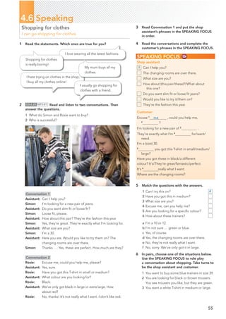 1 Read the statements. Which ones are true for you?
55
4.6 Speaking
Shopping for clothes
I can go shopping for clothes.
5 Match the questions with the answers.
1 Can I try this on?
2 Have you got this in medium?
3 What size are you?
4 Excuse me, can you help me?
5 Are you looking for a speciﬁc colour?
6 How about these trainers?
a I’m a 10 or 12.
b I’m not sure … green or blue.
c Yes, of course.
d Yes, the changing rooms are over there.
e No, they’re not really what I want.
f No, sorry. We’ve only got it in large.
6 In pairs, choose one of the situations below.
Use the SPEAKING FOCUS to role play
a conversation about shopping. Take turns to
be the shop assistant and customer.
1 You want to buy some blue trainers in size 39.
2 You are looking for black or brown trousers.
You see trousers you like, but they are green.
3 You want a white T-shirt in medium or large.
I love wearing all the latest fashions.
Shopping for clothes
is really boring!
I hate trying on clothes in the shop;
I buy all my clothes online!
I usually go shopping for
clothes with a friend.
2 CD•2.25 MP3•81 Read and listen to two conversations. Then
answer the questions.
SPEAKING FOCUS
Shop assistant
Can I help you?
The changing rooms are over there.
What size are you?
How about (this pair/these)?/What about
this one?
Do you want slim ﬁt or loose ﬁt jeans?
Would you like to try it/them on?
They’re the fashion this year.
Customer
Excuse 1
me , could you help me,
2
?
I’m looking for a new pair of 3
.
They’re exactly what I’m 4
for/want/
need.
I’m a (size) 30.
5
you got this T-shirt in small/medium/
large?
Have you got these in black/a different
colour? It’s/They’re great/fantastic/perfect.
It’s 6
 really what I want.
Where are the changing rooms?
1
Conversation 1
Assistant: Can I help you?
Simon: I’m looking for a new pair of jeans.
Assistant: Do you want slim ﬁt or loose ﬁt?
Simon: Loose ﬁt, please.
Assistant: How about this pair? They’re the fashion this year.
Simon: Yes, they’re great. They’re exactly what I’m looking for.
Assistant: What size are you?
Simon: I’m a 30.
Assistant: Here you are. Would you like to try them on? The
changing rooms are over there.
Simon: Thanks. … Yes, these are perfect. How much are they?
Conversation 2
Rosie: Excuse me, could you help me, please?
Assistant: Yes, sure.
Rosie: Have you got this T-shirt in small or medium?
Assistant: What colour are you looking for?
Rosie: Black.
Assistant: We’ve only got black in large or extra large. How
about red?
Rosie: No, thanks! It’s not really what I want. I don’t like red.
My mum buys all my
clothes.
3 Read Conversation 1 and put the shop
assistant’s phrases in the SPEAKING FOCUS
in order.
4 Read the conversations and complete the
customer’s phrases in the SPEAKING FOCUS.
d
1 What do Simon and Rosie want to buy?
2 Who is successful?
 