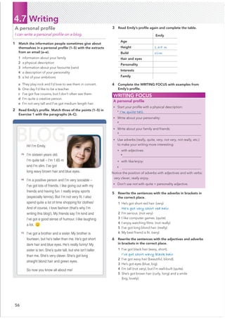 56
4.7 Writing
1 Match the information people sometimes give about
themselves in a personal proﬁle (1–5) with the extracts
from an email (a–e).
a They play rock and I’d love to see them in concert.
b One day I’d like to be a teacher.
c I’ve got ﬁve cousins, but I don’t often see them.
d I’m quite a creative person.
e I’m not very tall and I’ve got medium length hair.
2 Read Emily’s proﬁle. Match three of the points (1–5) in
Exercise 1 with the paragraphs (A–C).
A personal proﬁle
I can write a personal proﬁle on a blog.
3 Read Emily’s proﬁle again and complete the table.
Emily
Age
Height 1.65 m
Build slim
Hair and eyes
Personality
Interests
Family
4 Complete the WRITING FOCUS with examples from
Emily’s proﬁle.
5 Rewrite the sentences with the adverbs in brackets in
the correct place.
1 He’s got short red hair. (very)
He’s got very short red hair.
2 I’m serious. (not very)
3 I like computer games. (quite)
4 I enjoy watching ﬁlms. (not really)
5 I’ve got long blond hair. (really)
6 My best friend is ﬁt. (very)
6 Rewrite the sentences with the adjectives and adverbs
in brackets in the correct place.
1 I’ve got black hair (wavy, short).
I’ve got short wavy black hair.
2 I’ve got wavy hair (beautiful, blond).
3 He’s got eyes (blue, big).
4 I’m tall (not very), but I’m well-built (quite).
5 She’s got brown hair (curly, long) and a smile
(big, lovely).
WRITING FOCUS
A personal proﬁle
• Start your proﬁle with a physical description:
1
• Write about your personality:
2
• Write about your family and friends:
3
• Use adverbs (really, quite, very, not very, not really, etc.)
to make your writing more interesting:
• with adjectives:
4
• with like/enjoy:
5
Notice the position of adverbs with adjectives and with verbs:
very clever, really enjoy.
• Don’t use not with quite + personality adjective.
Hi! I’m Emily.
[A]
I’m sixteen years old.
I’m quite tall – I’m 1.65 m
and I’m slim. I’ve got
long wavy brown hair and blue eyes.
[B]
I’m a positive person and I’m very sociable –
I’ve got lots of friends. I like going out with my
friends and having fun. I really enjoy sports
especially tennis . $ut I’m not very Ƃt. I also
spend quite a lot of time shopping for clothes!
And of course, I love fashion (that’s why I’m
writing this blog!). My friends say I’m kind and
I’ve got a good sense of humour. I like laughing
a lot.
[C]
I’ve got a brother and a sister. My brother is
fourteen, but he’s taller than me. He’s got short
dark hair and blue eyes. He’s really funny! My
sister is ten. She’s quite tall, but she isn’t taller
than me. She’s very clever. She’s got long
straight blond hair and green eyes.
So now you know all about me!
BLOG
I’m quite tall.
1 information about your family
2 a physical description
3 information about your favourite band
4 a description of your personality
5 a list of your ambitions
c
 