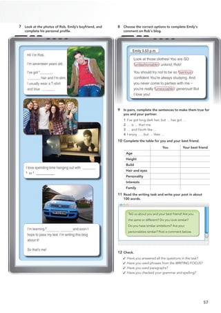 57
7 Look at the photos of Rob, Emily’s boyfriend, and
complete his personal proﬁle.
8 Choose the correct options to complete Emily's
comment on Rob's blog.
9 In pairs, complete the sentences to make them true for
you and your partner.
1 I’ve got long dark hair, but … has got …
2 … is … than me.
3 … and I both like …
4 I enjoy … , but … likes …
10 Complete the table for you and your best friend.
You Your best friend
Age
Height
Build
Hair and eyes
Personality
Interests
Family
11 Read the writing task and write your post in about
100 words.
12 Check.
✓ Have you answered all the questions in the task?
✓ Have you used phrases from the WRITING FOCUS?
✓ Have you used paragraphs?
✓ Have you checked your grammar and spelling?
Look at those clothes! You are SO
1
unfashionable / unkind, Rob!
You should try not to be so 2
serious /
EQPƂ
FGPV.You’re always studying. And
you never come to parties with me –
you’re really 3
unsociable / generous! But
I love you!
Hi! I’m Rob.
I’m seventeen years old.
I’ve got 1 short
hair and I’m slim.
I usually wear a T-shirt
and blue 2 je
ans .
I’m learning 5 to driv
e and soon I
hope to pass my test. I’m writing this blog
about it!
So that’s me!
I love spending time hanging out with
3
or 4
@@@@@@@@@@@@@@@@@
lms!
 