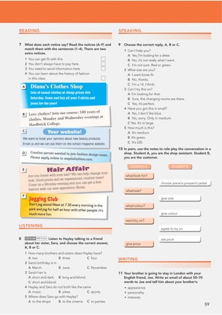59
7 What does each notice say? Read the notices (A–F) and
match them with the sentences (1–4). There are two
extra notices.
1 You can get ﬁt with this.
2 You don’t always have to pay here.
3 You need to send information here.
4 You can learn about the history of fashion
in this class.
9 Choose the correct reply, A, B or C.
1 Can I help you?
A Yes, I’m looking for a dress.
B No, it’s not really what I want.
C I’m not sure. Red or green.
2 What size are you?
A I want loose ﬁt.
B No, thanks.
C I’m a 14, I think.
3 Can I try this on?
A I’m looking for that.
B Sure, the changing rooms are there.
C Yes, it’s perfect.
4 Have you got this in small?
A No, I don’t like blue.
B No, sorry. Only in medium.
C Yes. It’s in large.
5 How much is this?
A It’s medium.
B It’s green.
C It’s £20.
10 In pairs, use the notes to role play the conversation in a
shop. Student A, you are the shop assistant. Student B,
you are the customer.
WRITING
11 Your brother is going to stay in London with your
English friend, Joe. Write an email of about 50–70
words to Joe and tell him about your brother’s:
• appearance
• personality
• interests.
LISTENING
8 CD•2.26 MP3•82 Listen to Hayley talking to a friend
about her sister, Sara, and choose the correct answer,
A, B or C.
1 How many brothers and sisters does Hayley have?
A two B three C four
2 Sara’s birthday is in
A March. B June. C November.
3 Sara’s hair is
A short and dark. B long and blond.
C short and blond.
4 Hayley and Sara do not both like the same
A music. B jokes. C sports.
5 Where does Sara go with Hayley?
A to the shops B to the cinema C to parties
Diana’s Clothes Shop
Lots of casual clothes at cheap prices this
Saturday. Come and buy all your T-shirts and
jeans for the year!
A
Love clothes? Join our course: 500 years of
clothes. Monday and Wednesday evenings at
Hardbrick College.
B
Your website!
We want to know your opinions about new beauty products.
Email us and we can put them on the school magazine website.
C
Creative person wanted to join fashion design team.
Please apply online to angelafashion.com.
D
Hair Affair
Are you bored with your hair? We can help change your
look. Good prices and an experienced, creative team!
Come on a Monday evening and you can get a free
haircut with our new apprentice, Shona.
E
Jogging Club
Don’t jog alone! Meet at 7.30 every morning in the
park and jog for half an hour with other people. It’s
much more fun.
F
STUDENT A STUDENT B
SPEAKING
READING
 
