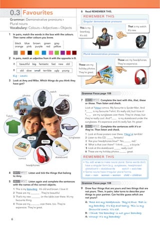 6
1 In pairs, match the words in the box with the colours.
Then name other colours you know.
black blue brown green grey
2 In pairs, match an adjective from A with the opposite in B.
beautiful big fantastic fast new old
old slow small terrible ugly young
big – small
3 Look at Amy and Mike. Which things do you think they
have got?
0.3 Favourites
Grammar: Demonstrative pronouns •
Plural nouns
Vocabulary: Colours • Adjectives • Objects
A
B
4 CD•1.7 MP3•7 Listen and tick the things that belong
to Amy.
5 CD•1.7 MP3•7 Listen again and complete the sentences
with the names of the correct objects.
1 This is my beanbag . It’s old and brown. I love it!
2 These are my . They’re beautiful.
3 That’s my new on the table over there. It’s my
favourite thing.
4 Those are myheadphones over there, too. They’re
expensive. They’re great.
Amy
Mike
skateboard
T-shirt
sunglasses
watch
photos beanbag
headphones
6 Read REMEMBER THIS.
7 CD•1.8 MP3•8 Complete the text with this, that, these
or those. Then listen and check.
Look at 1
these comics. My favourite is Spider-Man. And
2
is my favourite T-shirt. It’s really old, but I love it!
3
Those are my sunglasses over there. They’re cheap, but
they’re really cool. And 4 that is my skateboard under the
sunglasses. It’s expensive and it’s really fast. It’s great!
8 CD•1.9 MP3•9 Complete the sentences with it’s or
they’re. Then listen and check.
1 Look at those posters over there. They’re terrible!
2 Listen to this CD. It’s fantastic!
3 ‘Are your headphones blue?’ ‘No,they’re red.’
4 ‘What is that over there?’ ‘I think a bicycle.’
really cool!
5 Look at this skateboard. It’s
6 These are my holiday photos.They’re great.
REMEMBER THIS
Singular demonstrative pronouns
Plural demonstrative pronouns
This is my
beanbag.
It’s old.
These are my
holiday photos.
They’re great.
Those are my headphones.
They’re expensive.
That is my watch.
It’s new.
Grammar Focus page 108
Grammar Focus page 108
REMEMBER THIS
• You add -s/-es to make nouns plural. Some words don’t
have a singular form (e.g. sunglasses, headphones):
skateboard – skateboards watch – watches
• Some nouns have irregular plural forms.
man – men woman – women child – children
9 Draw four things that are yours and two things that are
not yours. Then, in pairs, take turns to describe your
things to your partner. Can he/she guess which are
not yours?
A: These are my headphones. They’re blue. That is
my beanbag. It’s big and heavy. This is my
favourite comic. It’s old.
B: I think ‘the beanbag’ is not your beanbag.
A: Wrong! It’s my beanbag!
comics
orange pink purple red yellow
grey orange black yellow blue pink green purple red brown
 