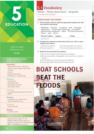 60
5
EDUCATION
Learn to walk
before you run.
PROVERB
60
Schools • Phrases about school • do/get/be
I can talk about schools.
5.1 Vocabulary
SHOW WHAT YOU KNOW
1 Put the words in the box under the appropriate heading. Then add
more words to each group.
blackboard Chemistry coursebook desk Geography
head teacher IT (Information Technology) form teacher
IWB (interactive whiteboard) Maths PE (Physical Education)
Physics pupil Science
Classroom objects Subjects People
2 Complete the sentences to make them true for you. Then, in pairs,
compare your answers.
1 My favourite subject is …
2 My worst subject is …
3 Read the text and answer the questions.
1 Why do some children have to leave school at eleven?
2 Why do many children in Bangladesh miss school for four months of
3 Do the children go to boat schools at the weekend?
4 How do the children feel about the ﬂoating schools?
3 The best thing about my school is …
4 The worst thing about my school is …
U N I T L A N G U A G E
A N D S K I L L S
Vocabulary:
• Show what you know – classroom
objects, school subjects and people
at school
• schools
• phrases about school
• collocations – do, get and be
Grammar:
• must/mustn’t
• should/shouldn’t
• Past Simple: was/were
• Past Simple: could
Listening:
• a conversation about parts of a school
• gap ﬁll
Reading:
• a text about an unusual school
• right/wrong/doesn’t say
Speaking:
• organising a trip
Writing:
• a personal email
F O C U S E X T R A
• Grammar Focus pages 115–116
• WORD STORE booklet pages 10–11
• Workbook pages 56–67 or MyEnglishLab
• MP3s – www.english.com/focus
blackboard
the year?
 