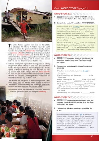 61
Go to WORD STORE 5 page 11.
61
The United Nations says that every child has the right to
an education. But millions of children around the world
don’t go to school. The government in their country doesn’t
have the money to build state schools. In some places there
is a primary school for children up to eleven years old, but
there is no secondary school, so students have to leave
school when they are still very young. In some countries, like
Bangladesh in South Asia, a lot of children miss school
between July and October because of all the rain.
%XWQRZDQRQSURƂ
WRUJDQLVDWLRQLQ%DQJODGHVKLVVROYLQJ
the problem. When schools on land close because of the
ƃ
RRGVWKHRUJDQLVDWLRQUXQVIUHHoƃ
RDWLQJVFKRROVp7ZHQW
special boat schools travel up and down the rivers and pick
up children from all the villages. They are mixed schools
for boys and girls. Each school has one classroom for thirty
students and a teacher. Children go to their boat schools for
two or three hours a day, six days a week.
7KHVWXGHQWVDUHYHUSURXGRIWKHLUƃ
RDWLQJVFKRROV7KH
never miss a class and they are always on time for lessons!
They do their homework and try very hard to get good marks
because they want to do well and pass the exams.
Boat schools mean that children in South Asia now have
a chance to get an education and even go to university.
5
10
15
20
WORD STORE 5A
4 CD•2.27 MP3•83 Complete WORD STORE 5A with the
words in red in the text. Then listen, check and repeat.
5 Complete the text with words from WORD STORE 5A.
In Britain children go to 1
nursery school when they are
three or four and then they go to 2
school from age
ﬁve to eleven. Some students go to 3
school from
eleven to thirteen, but most students go 4
school
from twelve to sixteen or eighteen. Some parents pay for
their children to go to 5
schools, but most students go
to 6
schools.
After school, students go to 7
or they can learn a skill
like building at 8
or they can try and get a job. Most
state schools are 9
– they are for boys and girls – but
some are 10
schools for either boys or girls only.
WORD STORE 5B
6 CD•2.28 MP3•84 Complete WORD STORE 5B with the
underlined phrases in the text. Then listen, check
and repeat.
7 Complete the sentences with phrases from WORD
STORE 5B.
1 You have to work hard if you want to do well in
the exams.
2 Sarah loves Maths and always gets in the
Maths tests.
3 I work hard, but I still do in the English tests.
4 I am always on time for lessons – I am never late!
5 In England children usually school at the age
of ﬁve and they can after the age of sixteen.
6 My brother doesn’t work hard, but he always
his exams.
7 I love Biology and I always try not to a class.
WORD STORE 5C
8 CD•2.29 MP3•85 Read the text in Exercise 3 again and
complete WORD STORE 5C with be, do or get. Then
listen, check and repeat.
9 Complete the text with the correct form of be, do
or get.
In Guatemala many children don’t 1
get an education
because there is no school in their village. But now many
students, like Carlos, are building their own schools. They
ﬁll old plastic bottles with rubbish and then use them as
‘eco-bricks’ to make walls. Carlos 2
very proud of
his new ‘bottle school’. He 3
always on time. He
never 4
bad marks because he wants to 5
well in
the exams.
to
 