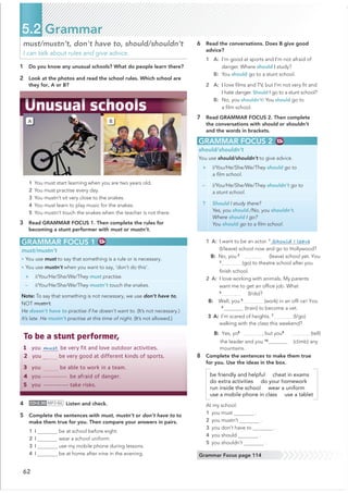 62
5.2 Grammar
must/mustn’t, don't have to, should/shouldn’t
I can talk about rules and give advice.
GRAMMAR FOCUS 1
must/mustn’t
• You use must to say that something is a rule or is necessary.
• You use mustn’t when you want to say, ‘don’t do this’.
+ I/You/He/She/We/They must practise.
– I/You/He/She/We/They mustn’t touch the snakes.
Note: To say that something is not necessary, we use don’t have to,
NOT mustn’t.
He doesn’t have to practise if he doesn’t want to. (It’s not necessary.)
It’s late. He mustn’t practise at this time of night. (It’s not allowed.)
GRAMMAR FOCUS 2
should/shouldn’t
You use should/shouldn’t to give advice.
+ I/You/He/She/We/They should go to
a ﬁlm school.
– I/You/He/She/We/They shouldn’t go to
a stunt school.
? Should I study there?
Yes, you should./No, you shouldn’t.
Where should I go?
You should go to a ﬁlm school.
A B
6 Read the conversations. Does B give good
1 A: I’m good at sports and I’m not afraid of
danger. Where should I study?
B: You should go to a stunt school.
2 A: I love ﬁlms and TV, but I’m not very ﬁt and
I hate danger. Should I go to a stunt school?
B: No, you shouldn’t! You should go to
a ﬁlm school.
7 Read GRAMMAR FOCUS 2. Then complete
the conversations with should or shouldn’t
and the words in brackets.
1 A: I want to be an actor. 1
Should I leave
(I/leave) school now and go to Hollywood?
B: No, you2
(leave) school yet. You
3
(go) to theatre school after you
ﬁnish school.
2 A: I love working with animals. My parents
want me to get an ofﬁce job. What
4
(I/do)?
B: Well, you 5
(work) in an ofﬁ ce! You
6
 (train) to become a vet.
3 A: I’m scared of heights. 7
(I/go)
walking with the class this weekend?
B: Yes, yo8
, but you9
(tell)
the leader and you 10
(climb) any
mountains.
8 Complete the sentences to make them true
for you. Use the ideas in the box.
be friendly and helpful cheat in exams
do extra activities do your homework
run inside the school wear a uniform
use a mobile phone in class use a tablet
At my school:
1 you must .
2 you mustn’t .
3 you don’t have to .
4 you should .
5 you shouldn’t .
1 Do you know any unusual schools? What do people learn there?
2 Look at the photos and read the school rules. Which school are
To be a stunt performer,
1 you –––––––––
be very fit and love outdoor activities.
2 you––oooooo
be very good at different kinds of sports.
3 you oooooooo
be able to work in a team.
4 youoooooooobe afraid of danger.
5 youoooooooo take risks.
Grammar Focus page 114
must
1 You must start learning when you are two years old.
2 You must practise every day.
3 You mustn’t sit very close to the snakes.
4 You must learn to play music for the snakes.
5 You mustn’t touch the snakes when the teacher is not there.
3 Read GRAMMAR FOCUS 1. Then complete the rules for
becoming a stunt performer with must or mustn’t.
4 CD•2.30 MP3•86 Listen and check.
5 Complete the sentences with must, mustn’t or don’t have to to
make them true for you. Then compare your answers in pairs.
1 I be at school before eight.
2 I wear a school uniform.
3 I use my mobile phone during lessons.
4 I be at home after nine in the evening.
they for, A or B?
advice?
 