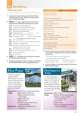 67
5.6 Speaking
Organising a trip
I can ask for information to organise a school trip.
5 Put the words in the correct order to make questions.
Then answer the questions about a place you visited on
a school trip.
1 how / cost / much / it / to / in / does / get?
How much does it cost to get in?
2 any / there / are / tours?
3 book / online / I / can?
6 In pairs, role play a conversation asking for information
about the Eden Project.
SPEAKING FOCUS
Asking for information
I’d like some information.
1
How much does it cost to get in?
How much are the tickets?/How much is (a family) ticket?
Can I book online?
Are there any guided tours?
Is there an app?
Where is the (park/museum/attraction) exactly?
Thanks very much.
Giving information
2
Can I help you?
What would you like to know?
Tickets are (£10) for adults and (£5) for children.
Children under (5) are free.
3
A family ticket costs (£20).
The (museum/park) opens at (9 a.m.) and closes at (5 p.m.).
It’s in/on (Green Street).
You’re welcome.
4 is / where / exactly / it?
5 there / is / app / an?
Eden Project Cornwall
Stratford upon Avon
See where Shakespeare
was born and lived for over
twenty years. Explore the
gardens, visit the shop or
do a workshop. Download
the Eye Shakespeare app to
your phone to get the most
from your visit!
1RGPKPIVKOGU 9.00 a.m.–5 p.m.
6KEMGVU 
Adults: £15.90 (10% discount online)
Children 5–16 years old: £9.50
(10% discount online)
Family: £41.50
Students: £14.90
Discounts for groups of ten or more –
contact 01789204016
1RGPKPIVKOGU 9.30 a.m.–6 p.m., 7 days a week all year
6KEMGVU Adults: £23.50 (£19.95 online)
Children 5–16 years old: £13.50
(£11.50 online)
Children under 5: free
Students: £11.50
Discounts for groups of ten or more –
contact 01726811911
)WKFGFVQWTU Choose from three different tours –
£100–£125
Explore the rainforest,
walk through the
Mediterranean area, have
fun in the education centre
and learn about plants.
There are also fantastic
concerts and the longest
zip wire in England!
1 Read the information below about the Eden Project
and Shakespeare’s house. Which is the best place to
visit on a school trip? Why?
2 CD•2.40 MP3•96 Ben is organising a trip for his class.
Read and listen. Which place do they want to visit?
Clerk: Good morning. Can I help you?
Ben: Good morning. I’d like some information.
Clerk: Certainly, what would you like to know?
Ben: What are your opening times?
Clerk: We’re open from 1
a.m. to 2
p.m.
Ben: And how much does it cost to get in?
Clerk: For adults it costs 3
and for children it costs
4
. There are also discounts for groups.
Ben: Can I book online?
Clerk: Yes, you can. There’s a discount if you book online.
Ben: Are there any guided tours?
Clerk: No, but you can download an app to your phone.
It’s got lots of great information.
Ben: And where is the house exactly?
Clerk: It’s on Henley Street, near the train station.
Ben: OK, thanks very much.
Clerk: You’re welcome.
3 CD•2.40 MP3•96 Complete the conversation in Exercise
2. Then listen again and check.
4 Read the conversation in Exercise 2 again and complete
the SPEAKING FOCUS with the underlined phrases.
Shakespeare’s
house
 