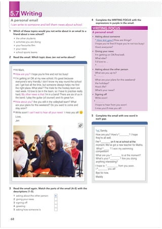 68
5.7 Writing
1 Which of these topics would you not write about in an email to a
friend about a new school?
• the other students
• activities you are doing
• your favourite ﬁlm
• your news
• school sports teams
2 Read the email. Which topic does Jen not write about?
A personal email
I can write to someone and tell them news about school.
3 Read the email again. Match the parts of the email (A–E) with the
descriptions (1–5).
1 asking about the other person
2 giving your news
3 signing off
4 greeting
5 asking how someone is
4 Complete the WRITING FOCUS with the
expressions in purple in the email.
WRITING FOCUS
A personal email
• Asking about someone
1
How are you?/How are things?
I hope you’re ﬁne!/I hope you’re not too busy!
How’s everyone?
• Giving your news
I’m getting on OK/ﬁne/well.
What else?
I’d love to ...
• Asking about the other person
What are you up to?
What are your plans for this weekend/
the holidays?
How’s life?
What’s your news?
• Signing off
Write soon!
I hope to hear from you soon!
I miss you!/I miss you all!
[A]
Hi Mark,
[B]
How are you? I hope you’re Ƃne and not too busy!
[C]
I’m getting on OK at my new school. It’s great because
everyone’s very friendly. I don’t know my way round the school
yet. I get lost all the time, but someone always helps me Ƃnd
the right place. What else? The trials for the hockey team are
next week. I’d love to be in the team, so I have to practise really
hard. My other news is that I’m in a band! There are six of us in
the band. I play the guitar (of course!) and it’s great fun.
[D]
How about you? Are you still in the volleyball team? What
are your plans for this weekend? Do you want to come and
stay soon?
[E]
Write soon! I can’t wait to hear all your news! I miss you all!
Love,
Jen
1
Hi Sandy,
How are you? How’s 2
_@@@@@@@? I hope
they’re all well.
I’m 3
_______ on Ƃ ne at school at the
moment. We’ve got a new teacher for Maths.
What 4
____ ? I won my swimming
competition!
What are you 5
_______ to at the moment?
What’s your 6
_______ ? Are you doing
anything interesting?
I hope to7
@@@@@@@__ from you soon.
I 8
_______ you all!
Bye for now,
Maddy
D
k
5 Complete the email with one word in
each gap.
2
3
4
 
