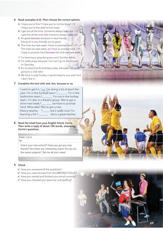 From: Carrie
To:
How’s your new school? Have you got any new
friends? Are there any interesting clubs? Do you do
the same subjects? Tell me all your news!
69
6 Read examples A–D. Then choose the correct options.
A I hope you’re ﬁne! I hope you’re not too busy!
I hope you’re ﬁne and not too busy!
B I get lost all the time. Someone always helps me.
I get lost all the time, but someone always helps me.
C It’s great because everyone is very friendly.
Everyone is very friendly, so it’s great.
D The trials are next week. I have to practise hard.
The trials are next week, so I have to practise hard.
I have to practise hard because the trials are next week.
1 I’m learning to play the guitar and / but the drums.
2 I’m really angry because / so I can’t go to the concert
on Saturday.
3 It’s my best friend’s birthday today, because / so we’re
going to a club later.
4 We have to play hockey in sports lessons now and / but
I don’t like it!
7 Complete the text with and, but, because or so.
I want to get ﬁ t, 1
so I’m doing a lot of sport this
year. I’m in the football team 2
I’m in the
badminton team,3
I’m not in the hockey
team. I’m also in a theatre group. We’ve got a
show next week,4
we have to practise
hard. What else? We’ve got a new
History teacher 5
she’s really nice! I’m
learning a lot 6
she’s a great teacher.
8 Read the email from your English friend, Carrie.
Then write a reply of about 100 words, answering
Carrie’s questions.
9 Check.
✓ Have you answered all the questions?
✓ Have you used phrases from the WRITING FOCUS?
✓ Have you started and ﬁnished your email correctly?
✓ Have you checked your grammar and spelling?
 