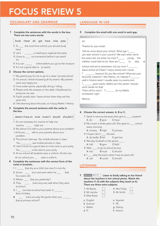 70
FOCUS REVIEW 5
VOCABULARY AND GRAMMAR
1 Complete the sentences with the words in the box.
There are two extra words.
book cheat do get have miss pass
1 To the most from school, you should study
hard.
2 Let’s a meeting to organise the party.
3 I have to my homework before I can watch
TV.
4 You can‫ڀڀڀڀڀڀڀڀڀڀڀ‬ online before you go to the museum.
5 It’s not a good idea to 

in exams.
2 Choose the correct options.
1 My parents pay for me to go to a state / private school.
2 I’m proud / afraid of passing all my exams. My parents
were very happy too.
3 I love water sports, especially diving / riding.
4 Please write the answers on the desk / blackboard so
everyone can see.
5 Pupils usually start / leave school when they are ﬁve
years old.
6 I like learning about the past, so I enjoy Maths / History.
3 Complete the second sentence with the verbs in
the box.
doesn’t have to must mustn’t should shouldn’t
1 It’s not necessary for Joanne to help me.
Joanne help me.
2 My advice is to talk to your parents about your problem.
I think you talk to your parents about your
problem.
3 The school rules say: ‘No mobile phones in class.’
You use mobile phones in class.
4 I don’t think it’s a good idea to invite Jack to your party.
You invite Jack to your party.
5 At our school all students wear a uniform. It’s the rule.
At our school you wear a uniform.
4 Complete the sentences with the correct form of the
verbs in brackets.
1 I (be) shy as a child, but now I’m not shy.
2 Simon (not can) swim when he (be)
four years old.
3 Where (be) you yesterday?
4 They (can) sing very well when they were
at school.
5 I (not be) at school last week. It
(be) a holiday.
6 (can) you play the guitar when you
(be) at primary school?
LANGUAGE IN USE
5 Complete the email with one word in each gap.
6 Choose the correct answer, A, B or C.
1 Sarah is nervous because she’s got to a speech.
A do B give C have
2 My cousin is three years old. She goes to school
every morning.
A nursery B high C primary
3 I hope I don’t the test.
A do badly B fail C get lost
4 We play football on the sports .
A hall B gym C ﬁeld
5 Matt to go to school by bus.
A has B must C should
6 I play the piano when I was six years old.
A can B could C should
Hi!
Thanks for your email.
Tell me more about your school. What age 1
_____
you start school in your country? We start when we’re
ﬁve years old, but when my mum 2
_____ young, the
children could start at six. Now we 3
____ to stay at
school until we’re seventeen, but my mum 4
_______
leave school at ﬁ fteen! I enjoy school and I never
5
_______ lessons! Do you like school? What are your
favourite subjects? I like History, so I always 6
_______
well in History tests! I usually pass my exams and
7
_______ good marks. Maths isn’t the same! I should
work harder for that!
That’s all for now! I 8
_______ do my Maths
homework! Ugh!
Marcus
LISTENING
7 CD•2.41 MP3•97 Listen to Emily talking to her friend
about the teachers in her school photo. Match the
teachers (1–5) with the subjects they teach (a–h).
There are three extra subjects.
1 Mr Banks 4 Mrs Finlay
2 Mr Jacobs 5 Mr Smith
3 Miss Rowe
a English
b Science
c Maths
d IT
e Spanish
f PE
g History
h Drama
 
