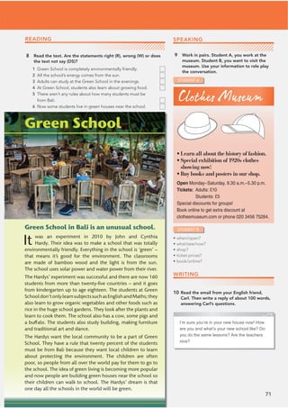71
READING
8 Read the text. Are the statements right (R), wrong (W) or does
the text not say (DS)?
1 Green School is completely environmentally friendly.
2 All the school’s energy comes from the sun.
3 Adults can study at the Green School in the evenings.
4 At Green School, students also learn about growing food.
5 There aren’t any rules about how many students must be
from Bali.
6 Now some students live in green houses near the school.
Green School in Bali is an unusual school.
It was an experiment in 2010 by John and Cynthia
Hardy. Their idea was to make a school that was totally
environmentally friendly. Everything in the school is ‘green’ –
that means it’s good for the environment. The classrooms
are made of bamboo wood and the light is from the sun.
The school uses solar power and water power from their river.
The Hardys’ experiment was successful and there are now 160
students from more than twenty-ﬁve countries – and it goes
from kindergarten up to age eighteen. The students at Green
Schooldon’tonlylearnsubjectssuchasEnglishandMaths;they
also learn to grow organic vegetables and other foods such as
rice in the huge school gardens. They look after the plants and
learn to cook them. The school also has a cow, some pigs and
a buffalo. The students also study building, making furniture
and traditional art and dance.
The Hardys want the local community to be a part of Green
School. They have a rule that twenty percent of the students
must be from Bali because they want local children to learn
about protecting the environment. The children are often
poor, so people from all over the world pay for them to go to
the school. The idea of green living is becoming more popular
and now people are building green houses near the school so
their children can walk to school. The Hardys’ dream is that
one day all the schools in the world will be green.
STUDENT A
SPEAKING
9 Work in pairs. Student A, you work at the
museum. Student B, you want to visit the
museum. Use your information to role play
the conversation.
Green School
I’m sure you’re in your new house now! How
are you and what’s your new school like? Do
you do the same lessons? Are the teachers
nice?
Clothes Museum
Open Monday–Saturday, 9.30 a.m.–5.30 p.m.
6KEMGVU Adults: £10
Students: £5
Special discounts for groups!
Book online to get extra discount at
clothesmuseum.com or phone 020 3456 75284.
• Learn all about the history of fashion.
• Special exhibition of 1920s clothes
showing now!
• Buy books and posters in our shop.
STUDENT B
• when/open?
• what/see/now?
• shop?
• ticket prices?
• book/online?
WRITING
10 Read the email from your English friend,
Carl. Then write a reply of about 100 words,
answering Carl’s questions.
 