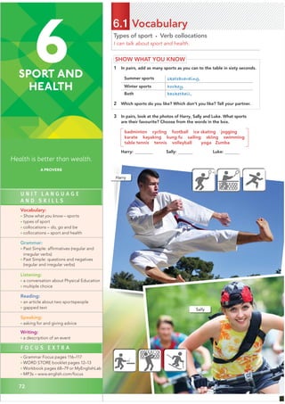 72
Types of sport • Verb collocations
I can talk about sport and health.
6.1 Vocabulary
SHOW WHAT YOU KNOW
1 In pairs, add as many sports as you can to the table in sixty seconds.
Summer sports skateboarding,
Winter sports hockey,
Both basketball,
2 Which sports do you like? Which don’t you like? Tell your partner.
3 In pairs, look at the photos of Harry, Sally and Luke. What sports
are their favourite? Choose from the words in the box.
badminton cycling football ice skating jogging
karate kayaking kung fu sailing skiing swimming
table tennis tennis volleyball yoga Zumba
Luke:
Harry
Sally
6
SPORT AND
HEALTH
Health is better than wealth.
A PROVERB
72
U N I T L A N G U A G E
A N D S K I L L S
Vocabulary:
• Show what you know – sports
• types of sport
• collocations – do, go and be
• collocations – sport and health
Grammar:
• Past Simple: affirmatives (regular and
irregular verbs)
• Past Simple: questions and negatives
(regular and irregular verbs)
Listening:
• a conversation about Physical Education
• multiple choice
Reading:
• an article about two sportspeople
• gapped text
Speaking:
• asking for and giving advice
Writing:
• a description of an event
F O C U S E X T R A
• Grammar Focus pages 116–117
• WORD STORE booklet pages 12–13
• Workbook pages 68–79 or MyEnglishLab
• MP3s – www.english.com/focus
Harry: karat Sally:
 