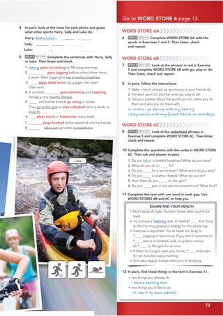 73
WORD STORE 6A
6 CD•3.2 MP3•99 Complete WORD STORE 6A with the
sports in Exercises 1 and 3. Then listen, check
and repeat.
WORD STORE 6B
7 CD•3.3 MP3•100 Look at the phrases in red in Exercise
5 and complete WORD STORE 6B with go, play or do.
Then listen, check and repeat.
8 In pairs, follow the instructions.
1 Make a list of at least six sports you or your friends do.
2 For each sport on your list write go, play or do.
3 Tell your partner about the sports you do, when you do
them and who you do them with.
In winter I go skiing with my family.
I play tennis with my friend Daniel on Mondays.
WORD STORE 6C
9 CD•3.4 MP3•101 Look at the underlined phrases in
Exercise 5 and complete WORD STORE 6C. Then listen,
check and repeat.
10 Complete the questions with the verbs in WORD STORE
6C. Then ask and answer in pairs.
1 Do you have a healthy breakfast? What do you have?
2 What do you do to ﬁt?
3 Do you for a sports team? What sport do you play?
4 Do you a healthy lifestyle? What do you do?
5 How often do you to the gym?
6 Do you part in any sports competitions? What kind?
11 Complete the text with one word in each gap. Use
WORD STORES 6B and 6C to help you.
12 In pairs, ﬁnd these things in the text in Exercise 11.
• two things you already do
I have a healthy diet.
• two things you’d like to do
I’d like to do more exercise.
4 In pairs, look at the icons for each photo and guess
what other sports Harry, Sally and Luke do.
Harry: badminton , @@@@@@ ,
Sally:‫@@@@@@@ڀ‬ ‫ڀڀڀڀڀڀڀ@@@@@@@ڀڀڀڀڀ‬ ,
Luke: ‫ڀڀڀڀڀڀڀڀڀڀڀڀڀ‬ ‫ڀ‬ , 
5 CD•3.1 MP3•98 Complete the sentences with Harry, Sally
or Luke. Then listen and check.
1 Harry goes ice skating on Monday evenings.
2 goes jogging before school three times
a week. After jogging he has a healthy breakfast.
3 plays table tennis for a team. Her team
often wins.
4 In summer, goes swimming and kayaking.
He has a very healthy lifestyle.
5 and his/her friends go skiing in winter.
They go to the gym to play volleyball twice a week, to
keep ﬁt.
6 plays tennis or badminton every week.
7 plays football at the weekend with his friends.
8 takes part in karate competitions.
Go to WORD STORE 6 page 13.
73
EXAMS AND YOUR HEALTH
• Don’t study all night. You learn better when you’re not
tired.
• Try to have a 1
healthy diet. A ﬁrst thing
in the morning gives you energy for the whole day.
• Exercise is important. You’re never too busy to
3
jogging or swimming. If you don’t have time to
4
tennis or football, walk or cycle to school.
Or 5
to the gym for an hour.
• If there isn’t a gym near your home, 6
exercises
for ten minutes every morning.
• And take regular breaks when you’re studying.
Luke
healthy2
 
