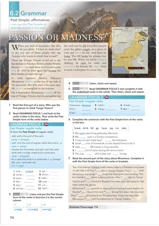Past Simple: afﬁrmatives
I can use the Past Simple to
describe events in the past.
6.2 Grammar
GRAMMAR FOCUS 1
Past Simple: regular verbs
To form the Past Simple of regular verbs:
• add -ed to the end of the verb.
jump ➞ jumped
• add -d to the end of regular verbs that end in -e.
save ➞ saved
• double the ﬁnal letter and add -ed if the verb
ends with a single vowel and a consonant.
stop ➞ stopped
• for a verb that ends in a consonant + -y, change
the -y to -i and add -ed.
try ➞ tried
1 look – looked
2 climb –
4 like –
7 ask –
  

8 shout –
3 want – 9 help –
10 save –
5 stay – 11 cry –
6 decide – 12 start –
3 CD•3.5 MP3•102 Listen and put the Past Simple
form of the verbs in Exercise 2 in the correct
column.
/t/ /d/ /ɪd/
looked climbed wanted
Grammar Focus page 116
1 Read the ﬁrst part of a story. Who was the
ﬁrst person to climb Trango Towers?
2 Read GRAMMAR FOCUS 1 and look at the
verbs in blue in the story. Then write the Past
Simple form of the verbs below.
When you look at mountains like this,
do you think, ‘I’d love to climb that!’
or are you one of those people who say,
‘Anyone who wants to climb that is mad!’?
These are Trango Towers (6,286 m) in the
Karakoram in Pakistan. British climber Martin
Boysen tried to climb them in 1975 and nearly
died. In 1976 he tried again and became the
first climber to reach the top.
In 1990 Japanese climber Takeyasu
Minamiura climbed to the top of one side of
the mountain. But that wasn’t his main aim.
He wanted to paraglide to the bottom.
On 9 September Minamiura jumped off the
top of Trango Towers, but his paraglider hit
4 CD•3.6 MP3•103 Listen, check and repeat.
5 CD•3.7 MP3•104 Read GRAMMAR FOCUS 2 and complete it with
the underlined verbs in the article. Then listen, check and repeat.
PASSION OR MADNESS?
the wall and he fell forty-five metres
until the glider caught on a piece of
rock and saved his life. And there he
hung. The fall broke his glasses, but
he was OK. When his hands stopped
shaking, he took his radio and
contacted his friends. He asked them
to send a helicopter to rescue him.
GRAMMAR FOCUS 2
Past Simple: irregular verbs
1 become – became
2 hit –
3 fall –
4 catch – 
5 hang – 
6 break – 
7 take – 
6 Complete the sentences with the Past Simple form of the verbs
in the box.
break drink fall go have say run take
1 We went swimming yesterday afternoon.
2 We part in a Zumba competition.
3 ‘I have to train really hard,’ the champion.
4 Sarah a lot of homework, so she stayed home to do it.
5 Jake 100 metres in forty seconds.
6 I a lot of water during the tennis match.
7 The man off his bike and his leg.
7 Read the second part of the story about Minamiura. Complete it
with the Past Simple form of the verbs in brackets.
Two of his friends 1
walked (walk) twelve miles to a Pakistani army base
(ﬂy) to Trango Towers. They 3
to get help and they 2
@@@@ (see)
____(stop) the helicopter from landing. The
5
____
two friends (plan) a daring rescue – they 6
(go) to Trango
Glacier and 7
(look) for Boysen’s fourteen-year-old ropes to help
them climb the glacier.
Minamiura 8
@@@@@@
(spend) six days without food and water before his
friends 9@@@@@ (reach) him and 10@@@@@ (bring) him down the mountain.
They 11@@@@@@@
Minamiura 12
(arrive) back on 18 September, forty-nine days after
@@@@@ art) his adventure on Trango Towers.
Karakoram Range
5
10
20
15
Minamiura, but winds 4
74
@@@@@@
@@@@@@
 