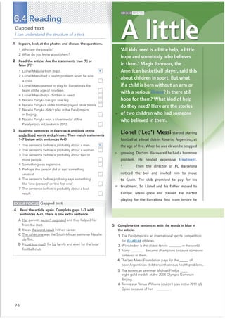 76
6.4 Reading
EXAM FOCUS Gapped text
4 Read the article again. Complete gaps 1–3 with
sentences A–D. There is one extra sentence.
A Her parents weren’t surprised and they helped her
from the start.
B It was the worst result in their career.
C The other one was the South African swimmer Natalie
du Toit.
D It cost too much for his family and even for the local
football club.
Gapped text
I can understand the structure of a text.
1 In pairs, look at the photos and discuss the questions.
1 Who are the people?
2 What do you know about them?
2 Read the article. Are the statements true (T) or
false (F)?
1 Lionel Messi is from Brazil. F
2 Lionel Messi had a health problem when he was
a child.
3 Lionel Messi started to play for Barcelona’s ﬁrst
team at the age of nineteen.
4 Lionel Messi helps children in need.
5 Natalia Partyka has got one leg.
6 Natalia Partyka’s older brother played table tennis.
7 Natalia Partyka didn’t play in the Paralympics
in Beijing.
8 Natalia Partyka won a silver medal at the
Paralympics in London in 2012.
3 Read the sentences in Exercise 4 and look at the
underlined words and phrases. Then match statements
1–7 below with sentences A–D.
1 The sentence before is probably about a man. D
2 The sentence before is probably about a woman.
3 The sentence before is probably about two or
more people.
4 Something was expensive.
5 Perhaps the person did or said something
unusual.
6 The sentence before probably says something
like ‘one (person)’ or ‘the ﬁrst one’.
7 The sentence before is probably about a bad
result.
5 Complete the sentences with the words in blue in
the article.
1 The Paralympics is an international sports competition
for disabled athletes.
2 Wimbledon is the oldest tennis in the world.
3 Many became champions because someone
believed in them.
4 The Leo Messi Foundation pays for the@@@@@ of
poor Argentinian children with serious health problems.
5 The American swimmer Michael Phelps
eight gold medals at the 2008 Olympic Games in
Beijing.
6 Tennis star Venus Williams couldn’t play in the 2011 US
Open because of her .
‘All kids need is a little help, a little
hope and somebody who believes
in them.’ Magic Johnson, the
American basketball player, said this
about children in sport. But what
if a child is born without an arm or
with a serious illness? Is there still
hope for them? What kind of help
do they need? Here are the stories
of two children who had someone
who believed in them.
A little
CD•3.13 MP3•110
5
10
15
20
Lionel (‘Leo’) Messi started playing
football at a local club in Rosario, Argentina, at
the age of ﬁve. When he was eleven he stopped
growing. Doctors discovered he had a hormone
problem. He needed expensive treatment.
1
Then the director of FC Barcelona
noticed the boy and invited him to move
to Spain. The club promised to pay for his
treatment. So Lionel and his father moved to
Europe. Messi grew and trained. He started
playing for the Barcelona ﬁrst team before he
 