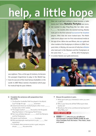 77
7 Discuss the questions in pairs.
1 What sport were you interested in when you were
a child?
2 Who is your favourite athlete? What sport does
he/she do?
3 Would you like to be a professional sportsperson?
Why?/Why not?
was eighteen. Then, at the age of nineteen, he became
the youngest Argentinian to play in the World Cup.
Soon he was one of the most famous footballers in the
world. In 2007 Messi started a foundation which pays
for medical help for poor children.
How can a girl born without a hand become a table
tennis star? When Natalia Partyka was seven,
she wanted to play Ping-Pong like her older sister.
2
Six months after she started training, Natalia
took part in the ﬁrst national tournament for disabled
players. After that she never looked back. The Polish
table tennis player won her ﬁrst international medal at
the age of ten. When she was ﬁfteen, she won gold and
silver medals at the Paralympics in Athens in 2004. Four
years later, in Beijing, she was one of only two athletes
who took part in the Olympics and the Paralympics at
the same time. 3
. At the 2012 Paralympics
in London Natalia won gold and bronze.
help, a little hope
6 Complete the sentences with prepositions from
the article.
1 The Brazilian footballer Pelé ﬁrst played in the World
Cup Final at the age seventeen.
2 Great South American football players often move
Europe early in their careers.
3 The largest stadium the world is the Rungrado
May Day Stadium in Pyongyang, North Korea.
4 Not many athletes take part both the Olympics
and the Paralympics.
5 A good coach believes his players.
6 Most sportspeople need sponsors to pay their
equipment.
7 In football, when someone scores a goal, everyone
shouts the same time.
8 CD•3.14 MP3•111 What do you call different
sportspeople? Complete WORD STORE 6E with
more examples from the lesson. Then listen, check
and repeat.
WORD STORE 6E
25
30
35
40
 
