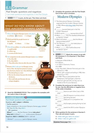 78
Past Simple: questions and negatives
I can make questions and negatives in the Past Simple.
1 CD•3.15 MP3•112 In pairs, do the quiz. Then listen and check.
2 Read the GRAMMAR FOCUS. Then complete the examples with
the verbs in blue in the quiz.
6.5 Grammar
GRAMMAR FOCUS
Past Simple questions and negatives
Questions: did + subject + inﬁnitive
• Yes/No questions
1
Did competitors in the ancient Olympics Games wear clothes?
Yes, they did./No, they didn’t.
• Wh- questions
Where 2
the ﬁrst Olympic Games take place?
What did an athlete 3
at the ancient Olympics?
Negatives: didn’t + inﬁnitive (didn’t = did not)
Women 4 @@@@@@@@@@ part in Olympic events.
4 CD•3.16 MP3•113 Match the answers (a–g) with
the questions (1–7) in Exercise 3. Then listen
and check.
a Because of World War II.
b In Athens.
c In 1924 in Chamonix, France.
d In 2000.
e No, they didn’t. Women ﬁrst took part in the
Olympics in 1900.
f Tennis, golf, croquet and sailing in 1900, then
swimming in 1912.
g In 1904. Fifty-six years before the ﬁrst
Paralympics, George Eyser, a German-
American gymnast with one leg, won six
medals at the St Louis Olympics.
5 Complete the sentences to make them true
for you. Use the afﬁrmative or negative form
of the verbs in brackets.
1 I (learn) to swim when I was a little
child.
2 I (like) PE lessons in primary school.
3 I (go) skiing last year.
4 I (take) part in a competition last
month.
5 I (try) bungee jumping during my last
holiday.
6 I (watch) the 2012 London Olympics
on TV.
6 Write questions for the sentences in Exercise 5.
Then ask and answer in pairs.
A: When did you learn to swim?
B: When I was six years old.
Grammar Focus page 116
WHAT DO YOU KNOW ABOUT
THE ANCIENT OLYMPIC GAMES?
1 Where did the ﬁrst Olympic Games take place?
A in Rome B in Greece C in Egypt
2Which god did the people honour at
the Olympics?
A Apollo B Athena C Zeus
3 What did an athlete win at the ancient Olympics?
A a gold medal
B a silver cup
C a crown of olive leaves
4Did competitors in the ancient Olympic Games wear clothes?
A Yes, they did.
B No, they didn’t.
C They did at ﬁrst, but not after the year 720BC.
5Women didn’t take part in Olympic events,
but in 396BC the Spartan princess Cynisca
won the horse chariot race. How did that happen?
A She dressed up as a man.
B She was the winner because she owned
the horses.
C She could take part because she was
a king’s daughter.
CROWN
OF OLIVE
LEAVES
3 Complete the questions with the Past Simple
form of the verbs in brackets.
HORSE
CHARIOT
Modern Olympics
1 The International Olympic Committee
organised the ﬁrst modern Olympic Games
in 1896. Where did they take (they/take)
place?
2 ________ (women/take) part in the ﬁrst
modern Olympics?
3 Which sports ________ (women/do) at ﬁrst?
4 When ________ (the ﬁrst disabled athlete/win)
an Olympic medal?
5 When and where ________ (the ﬁrst Winter
Olympics/take) place?
6 The Olympics ________ (not take) place in
1940 or 1944. Why not?
7 When ________ (the triathlon/become)
an Olympic sport?
 