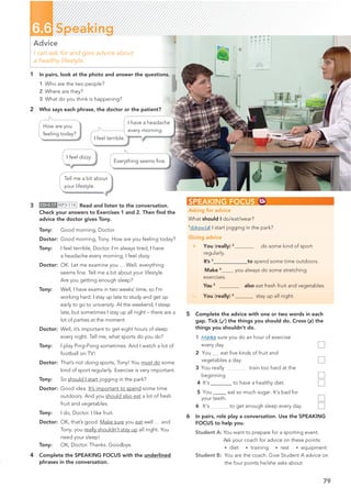 3 CD•3.17 MP3•114 Read and listen to the conversation.
Check your answers to Exercises 1 and 2. Then ﬁnd the
advice the doctor gives Tony.
Tony: Good morning, Doctor.
Doctor: Good morning, Tony. How are you feeling today?
Tony: I feel terrible, Doctor. I’m always tired, I have
a headache every morning, I feel dizzy.
Doctor: OK. Let me examine you … Well, everything
seems ﬁne. Tell me a bit about your lifestyle.
Are you getting enough sleep?
Tony: Well, I have exams in two weeks’ time, so I’m
working hard. I stay up late to study and get up
early to go to university. At the weekend, I sleep
late, but sometimes I stay up all night – there are a
lot of parties at the moment.
Doctor: Well, it’s important to get eight hours of sleep
every night. Tell me, what sports do you do?
Tony: I play Ping-Pong sometimes. And I watch a lot of
football on TV!
Doctor: That’s not doing sports, Tony! You must do some
kind of sport regularly. Exercise is very important.
Tony: So should I start jogging in the park?
Doctor: Good idea. It’s important to spend some time
outdoors. And you should also eat a lot of fresh
fruit and vegetables.
Tony: I do, Doctor. I like fruit.
Doctor: OK, that’s good. Make sure you eat well … and
Tony, you really shouldn’t stay up all night. You
need your sleep!
Tony: OK, Doctor. Thanks. Goodbye.
4 Complete the SPEAKING FOCUS with the underlined
phrases in the conversation.
1 In pairs, look at the photo and answer the questions.
1 Who are the two people?
2 Where are they?
3 What do you think is happening?
2 Who says each phrase, the doctor or the patient?
Tell me a bit about
your lifestyle.
I feel dizzy.
Everything seems ﬁne.
I feel terrible.
I have a headache
every morning.
How are you
feeling today?
79
6.6 Speaking
Advice
I can ask for and give advice about
a healthy lifestyle.
SPEAKING FOCUS
Asking for advice
What should I do/eat/wear?
1
Should I start jogging in the park?
Giving advice
+ You (really) 2
do some kind of sport
regularly.
It’s 3
@@@@@@@@@@@@@to spend some time outdoors.
Make 4
you always do some stretching
exercises.
You 5
also eat fresh fruit and vegetables.
– You (really) 6
stay up all night.
5 Complete the advice with one or two words in each
gap. Tick (✓) the things you should do. Cross (✗) the
things you shouldn’t do.
1 Make sure you do an hour of exercise
every day.
2 You eat ﬁve kinds of fruit and
vegetables a day.
3 You really train too hard at the
beginning.
4 It’s@@@@@@@@ to have a healthy diet.
5 You@@@@@ eat so much sugar. It’s bad for
your teeth.
6 It’s to get enough sleep every day.
6 In pairs, role play a conversation. Use the SPEAKING
FOCUS to help you.
Student A: You want to prepare for a sporting event.
Ask your coach for advice on these points:
• diet • training • rest • equipment
Student B: You are the coach. Give Student A advice on
the four points he/she asks about.
 