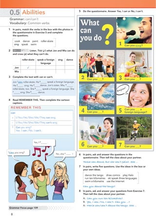 8
0.5 Abilities
Grammar: can/can’t
Vocabulary: Common verbs
Grammar Focus page 109
5 Do the questionnaire. Answer Yes, I can or No, I can’t.
6 In pairs, ask and answer the questions in the
questionnaire. Then tell the class about your partner.
Teresa can dance, but she can’t paint. She …
7 In pairs, write ﬁve questions. Use the ideas in the box or
your own ideas.
dance the tango draw comics play Halo
run ten kilometres ski speak three languages
swim a kilometre use the Internet
Can you dance the tango?
8 In pairs, ask and answer your questions from Exercise 7.
Then tell the class about your partner.
A: Can you run ten kilometres?
B: Yes, I can./No, I can’t. Can you …?
A: Maria can/can’t dance the tango. She …
REMEMBER THIS
can
+ I/You/He/She/We/They can sing.
– I/You/He/She/We/They can’t sing.
? Can you sing?
Yes, I can./No, I can’t.
What
can
you do?
Bonjour!
1 In pairs, match the verbs in the box with the photos in
the questionnaire in Exercise 5 and complete
the questions.
cook dance paint roller-skate
sing speak swim
2 CD•1.11 MP3•11 Listen. Tick (✓) what Jon and Mia can do
and cross (✗) what they can’t do.
roller-skate speak a foreign
language
sing dance
Jon ✓
Mia
3 Complete the text with can or can’t.
Jon 1
can roller-skate. He 2 speak a foreign language.
dance. Jon’s sister, Mia, 5
roller-skate, too. She 6
speak a foreign language. She
7
sing. She 8
dance.
4 Read REMEMBER THIS. Then complete the cartoon
captions.
2 3
Can you ___ aspeak
foreign language?
5
4
6 7
Can you sing?
1
1
Can you sing?
No, she 3 can’t !
Yes, I 2
.
Can you ___?dance
Can you ___?swim
Can you ___?
Can you ___?cook
Can you ___?
He 3
sing. He 4
 