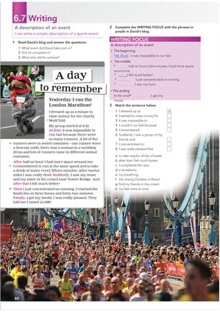 6.7 Writing
1 Read David’s blog and answer the questions.
1 What event did David take part in?
2 Did he complete it?
3 What else did he achieve?
A description of an event
I can write a simple description of a sports event.
2 Complete the WRITING FOCUS with the phrases in
purple in David’s blog.
3 Match the sentence halves.
1 I dressed up as d
2 I wanted to raise money for
3 It was impossible to
4 I couldn’t run fast because
5 I remembered
6 Suddenly, I saw a group of my
friends and
7 I concentrated on
8 I was really pleased that
a to take regular drinks of water.
b after that I felt much better.
c I completed the race.
d a strawberry.
e my breathing.
f the charity Children in Need.
g ﬁnd my friends in the crowd.
h my feet were so sore.
WRITING FOCUS
A description of an event
• The beginning
1
At first , it was impossible to run fast.
• The middle
2
half an hour/a few minutes, I had more space
around me.
3
@@@@@I felt much better!
4
I just concentrated on running.
5
, I saw my mum.
• The ending
In the end/6
, I got my
medal.
Yesterday I ran the
London Marathon!
I dressed up as a mouse to
raise money for the charity
WellChild.
My group started at 9.45.
$WƂ
UVW, it was impossible to
run fast because there were
so many runners. A lot of the
runners were in weird costumes – one runner wore
D'UDFXODRXWƂ
WWKHUHZDVDZRPDQLQDZHGGLQJ
dress and lots of runners came in different animal
costumes.
After half an hour I had more space around me.
I remembered to run at the same speed and to take
DGULQNRIZDWHUHYHUƂ
IWHHQPLQXWHV$IWHUWZHOYH
miles I was really tired. Suddenly, I saw my mum
and my sister in the crowd near Tower Bridge. And
after that I felt much better!
Then I just concentrated on running. I reached the
Ƃ
QLVKOLQHLQWKUHHKRXUVDQGIRUWWZRPLQXWHV
Finally, I got my medal. I was really pleased. They
told me I raised £1,000!
to remember
A day
5
10
15
20
80
 