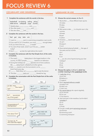 82
FOCUS REVIEW 6
1 Complete the sentences with the words in the box.
basketball ice skating sailing skiing
table tennis volleyball yoga Zumba
1 Natalie plays @@@@@@ ,@@@@@@‫ڀ‬ and@@@@@@‫ڀ‬ .
2 She often goes  ,@@@@@@ and .
3 She also does and .
2 Complete the sentences with the words in the box.
feel get stay take win
1 I want to part in a swimming competition next month.
2 If you want to run a marathon, you must enough sleep!
3 Do you think Chris can a medal?
4 You were ill last week, weren’t you? Do you better
today?
5 Don’t up late the night before the match!
3 Complete the sentences with the Past Simple form of the verbs
in brackets.
1 The match took (take) place in the largest stadium in the
country. A million people ‫ڀڀڀڀڀڀڀڀڀڀڀڀ‬
UPPL (watch) it on television.
2 During the holidays we ‫ڀڀڀڀڀ‬ (spend) a lot of time outdoors.
We (play) beach volleyball and other games.
3 Bob‫ڀڀڀڀڀڀڀڀڀڀڀڀڀڀ‬(want) to win the tournament, so he
(train) hard every day.
4 I (feel) dizzy, so I@@@@@@@@@@@‫(ڀ‬go) to see the doctor.
5 The skier (break) her leg.
4 Complete the conversation with the Past Simple form of the verbs
in brackets.
5 Choose the correct answer, A, B or C.
1 My brother three different team sports.
A makes
B takes
C does
2 Mel wants to take in a bicycle race in the
summer.
A break
B part
C place
3 Christine stand water sports.
A can’t
B doesn’t
C isn’t
4 Dave started playing football the age of
ﬁve years and six months.
A in
B on
C at
5 you do a lot of sports during your last
holidays?
A are
B do
C did
6 Choose the option, A, B or C, which has
a similar meaning to the underlined words.
1 I really like skiing.
A am into
B believe in
C support
2 Kevin returned without a medal.
A doesn’t win
B didn’t win
C don’t win
3 It’s a good idea to do a sport regularly.
A You should
B You can
C You have to
4 Jack took part in the marathon, but he didn’t
complete it.
A run
B win
C ﬁnish
5 I’ve got a really great swimming instructor.
A swimmer
B swimming coach
C swimming champion
Mia Ben
We 2
(win) 3–1. It’s a
pity you 3
(not see) it!
Yes, 5
!
In the ﬁfteenth minute!
No, 7
. He’s ill.
He 8
(play) really well,
but he 9
(not score).
Yes, 11
‫ڀڀڀڀڀڀڀڀڀڀڀڀ‬ ! He 12
(say) we 13
(be)
a fantastic team!
Toobad. So, 10
(the coach/be) happy?
How about Tom?
Congratulations! 6
(George/play)?
So 4
(you/score)
any of the goals?
Hi, Ben. How
1
(the match/
be)?
LANGUAGE IN USE
VOCABULARY AND GRAMMAR
(fall) and
 