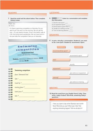 83
From: Jess
To: Kenny
It’s Dave’s swimming competition on Saturday. Do you
want to go? His race is in the morning. We can get the
train – it’s only twenty minutes. I’ll be in the station café at
9.30. And bring some sandwiches. We can have lunch in
the park after the competition! See you on Saturday.
READING
7 Read the email and the advert below. Then complete
Kenny’s notes.
LISTENING
8 CD•3.18 MP3•115 Listen to a conversation and complete
the information.
1 David’s new sport: ____
2 An expensive sport: _______
3 David wants a sport that is: ____
4 Length of a sailing course: ____
5 Time of dancing lessons: ______
9 In pairs, role play a conversation. Student A, you want
to do a new sport. Student B, recommend a sport.
WRITING
10 Read the email from your English friend, Cathy. Then
write a reply of about 100 words, answering Cathy's
questions.
Swimming
competition
Stokewood Pool
10.30–5.30 Saturday, 5 February
Tickets: Morning or afternoon session: £2.50
All day: £5.00
STUDENT A STUDENT B
I hear you spent a day at the Olympics last month!
Wow! What did you see? What was it like? Did
anything interesting happen? Tell me all about it!
SPEAKING
Swimming competition
place: Stokewood Pool
date: 1
__________
travel by: 2
__________
meeting place:3
__________
ticket price:4
__________
take: 5
__________
 