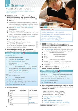 86
7.2 Grammar
GRAMMAR FOCUS 2
• You use the 1
to talk about ﬁnished actions in time
up to now. You never say when they happened.
• If you know when something happened, use the 2
.
Have you ever ridden a camel?
Yes, I rode a camel last year.
GRAMMAR FOCUS 1
Present Perfect
Form: have/has + Past participle
+ I/You/We/They 1
have ridden a camel.
He/She/It has ridden an elephant.
– I/You/We/They 2
a camel.
He/She/It hasn’t done anything like that.
?
3
I/you/we/they ever in a rainforest?
Yes, I/you/we/they have./No, I/you/we/they haven’t.
Has he/she/it ever been in a desert?
Yes, he/she/it has./No, he/she/it hasn’t.
Note:
• You often use short forms.
I 4
ridden an elephant.
She hasn’t ridden an elephant.
• You often use ever (in questions) and never (in negatives).
Have you ever walked in a rainforest?
She’s never done anything like that.
3 Complete the table.
Inﬁnitive Past Simple Past participle
Regular
1
walk
2
chat
3
try
Irregular
4
be been
5
have had
6
do
7
go gone/been
8
ride
REMEMBER THIS
John has gone to Peru. = He is there now.
John has been to Peru. = He went there and came back.
You usually use been with activities.
Have you ever been kayaking? (NOT gone)
She’s never been sailing. (NOT gone)
4 CD•3.24 MP3•121 Complete the second part of the
conversation with the Present Perfect form of the verbs
in brackets. Then listen and check.
S: I 1
’ve never been (never/be) up in a hot-air balloon, but
my sister Kate 2
(do) it a lot. She says it’s great fun.
R: 3
‫(ڀڀ@@@@@@@ڀڀڀ‬you/ever/try) hang-gliding?
S: No, I4
@@@@@@@ . I’m too scared. Have you?
R: No, I5
@@@@@@@@@@ . I don’t like heights.
S: Really?
R: 6
@@@@@@@@@(Kate/ever/go) hang-gliding?
S: No, she 7
. And she 8
(never/ride)
a camel either. I’m sure she’d love to come too.
R: Good idea!
5 Read GRAMMAR FOCUS 2. Then complete it with
Present Perfect or Past Simple.
Grammar Focus page 117
6 Write questions with Have you ever ...? and the phrases
in the box. Then, in pairs, ask and answer the questions
following the example.
break a leg/an arm go to a concert
try a new sport visit a foreign country
win a competition work for money
A: Have you ever broken a leg?
B: Yes, I have.
A: When did you break your leg?
B: I broke it last year when I was on holiday.
Present Perfect with ever/never
I can talk about actions that happened some
time in the past.
1 CD•3.23 MP3•120 Richard and Suzy are talking about
where to go on holiday. Read and listen to the ﬁrst
part of their conversation. Are the statements true (T)
or false (F)?
S: This holiday in Australia sounds fantastic! I’d love to go.
You can go to a desert, a beach and a rainforest. You can
even ride a camel. I bet you haven’t ridden a camel.
R: Actually, I have ridden a camel and I’ve ridden
an elephant too.
S: Really? When did you do that?
R: I rode a camel last year in the Sinai Desert when I was in
Egypt. It was weird. And I rode an elephant in Thailand!
S: Wow! I’ve never done anything like that. Have you
ever walked in a rainforest?
R: No, I haven’t. I’d love to do that.
1 They are talking about a holiday in Europe.
2 Suzy wants to go to Australia.
3 You can do lots of different activities on the holiday.
4 Richard rode an elephant in Egypt.
2 Read GRAMMAR FOCUS 1. Then complete the
examples with the words in blue in the conversation.
F
Present Perfect and Past Simple
 