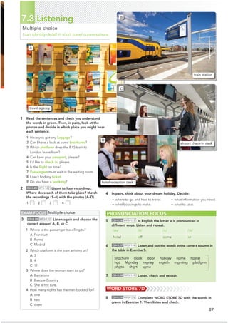 87
7.3 Listening
Multiple choice
I can identify detail in short travel conversations.
1 Read the sentences and check you understand
the words in green. Then, in pairs, look at the
photos and decide in which place you might hear
each sentence.
1 Have you got any luggage?
2 Can I have a look at some brochures?
3 Which platform does the 8.45 train to
London leave from?
4 Can I see your passport, please?
5 I’d like to check in, please.
6 Is the ﬂight on time?
7 Passengers must wait in the waiting room.
8 I can’t ﬁnd my ticket.
9 Do you have a booking?
2 CD•3.25 MP3•122 Listen to four recordings.
Where does each of them take place? Match
the recordings (1–4) with the photos (A–D).
1 2 3 4
4 In pairs, think about your dream holiday. Decide:
• where to go and how to travel.
• what bookings to make.
• what information you need.
• what to take.
PRONUNCIATION FOCUS
5 CD•3.26 MP3•123 In English the letter o is pronounced in
different ways. Listen and repeat.
/əʊ/ /ɒ/ /ʌ/ /ɔː/
hotel off come or
EXAM FOCUS Multiple choice
3 CD•3.25 MP3•122 Listen again and choose the
correct answer, A, B, or C.
1 Where is the passenger travelling to?
A Frankfurt
B Rome
C Madrid
2 Which platform is the train arriving on?
A 3
B 4
C 11
3 Where does the woman want to go?
A Barcelona
B Basque Country
C She is not sure.
4 How many nights has the man booked for?
A one
B two
C three
WORD STORE 7D
8 CD•3.29 MP3•126 Complete WORD STORE 7D with the words in
green in Exercise 1. Then listen and check.
train station
travel agency
airport check-in desk
hotel reception desk
B
A
C
D
6 CD•3.27 MP3•124 Listen and put the words in the correct column in
the table in Exercise 5.
brochure clock door holiday home hostel
hot Monday money month morning platform
photo short some
7 CD•3.28 MP3•125 Listen, check and repeat.
 