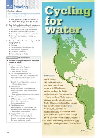 88
7.4 Reading
EXAM FOCUS Multiple choice
4 Read the text again and choose the correct
answer, A, B or C.
1 Michiel and Joost
A have been to the Antarctic.
B have been to the Arctic.
C have reached Ushuaia.
2 One of the reasons for their trip is
A to cycle from the Arctic to the Antarctic.
B to visit towns and villages in South
America.
C to tell the world about the problems
of getting clean water.
3 During the trip
A they have stayed in people’s homes.
B they have visited many different water
projects.
C they appeared on television in Guatemala.
4 Before the trip started,
A Michiel had a problem with his bike.
B they didn’t practise at all.
C they practised hard.
5 Their bikes are good
A because they are comfortable to ride.
B but they feel all the bumps in the road.
C because the frame is metal.
6 They say that travelling by bike is
A much slower than going by car.
B not as interesting as going by coach.
C a good way to meet people.
Multiple choice
I can understand a magazine article about
a fundraising adventure.
1 In pairs, look at the photos and the title of
the article. What do you think it is about?
2 Read the introduction and check your answer
to Exercise 1. Then answer the questions.
1 Why are Michiel and Joost taking this trip?
2 How many kilometres is their journey?
3 How long do they expect their trip to take?
4 How many countries does their trip take
them to?
3 Read the article and match headings 1–5 with
paragraphs A–E.
1 Our bikes
2 The most amazing things on the trip
3 The lessons we have learnt
4 Our reasons for the trip
5 The worst things on the trip
Dutch friends
Michiel Roodenburg
and Joost Notenboom
are on a 30,000-kilometre
cycling trip from the Arctic
to the Antarctic! They started on
4 July in northern Alaska and now,
nineteen months later, they are in
Chile. They hope to finish their journey
in a month’s time when they reach
Ushuaia, in Argentina, the
southernmost city in the world. Their
journey has already taken them through
fifteen different countries! Here, they tell us
all about their amazing adventure to raise
money for their organisation, Cycle for Water.
CD•3.30 MP3•127
USHUAIA
5
10
15
 