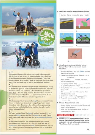 89
WORD STORE 7E
8 CD•3.31 MP3•128 Complete WORD STORE 7E.
Look at the underlined phrases in the article
and match 1–6 with a–f to make collocations.
Then listen, check and repeat.
A
There’s a world water crisis and we want people to know about it.
We also want to raise money for our organisation, Cycle for Water.
It provides clean, safe water for towns and villages in Central and
South America. We’ve carried a bottle of water from the Arctic all the
way! At the end of the trip, we plan to pour it into the Antarctic.
B
We’ve met so many wonderful people! People have invited us to stay
in their homes, given us food, laughed with us and shared our story.
When we were in San Francisco, CNN asked us to go on their
news show – that was really cool too. We also went to visit one of
our water projects in San Juan La Laguna in Guatemala. It was
fantastic to see the difference it makes to people’s lives.
C
The beginning of the trip was really tough because we didn’t train
before we started and it was hard work pulling a heavy trailer
behind our bikes. There were also millions of mosquitoes, dogs
chased us and Michiel’s bike broke. Luckily, after a few weeks
things got much better!
D
We’ve got bamboo bikes. The frame is bamboo, not metal. It’s very
strong and flexible so you don’t feel the bumps in the road. They’re
really comfortable bikes to ride and they’re environmentally friendly.
E
When you travel by bike, you meet people more quickly than
you do when you are in a car or a coach. It is the best way to
experience a place and you don’t harm the environment in any way.
It’s a great way to learn about how people live and to learn about
the world.
5 Match the words in the box with the pictures.
bumps frame mosquito pour trailer
6 Complete the sentences with the correct
form of the words and phrases in blue in
the article.
1 Modern cars have a very light frame , so they
are more economical.
2 Please drive slowly because there are a lot of
 in the road.
3 If you want to London, take a bus,
not the underground.
4 Our cycling trip was really – we had
to cycle for eight hours a day!
5 Most plastics are and so they don’t
break easily.
6 We the end of the journey after
605 days on the road.
7 Electric cars are the most @@@@@@@@ cars.
8 They stole our money, but they didn’t
us.
7 Discuss the questions in pairs.
1 Would you like to go on a trip like Michiel and
Joost’s? Why?/Why not?
2 What kind of organisation would you like to
raise money for? Why?
20
25
30
35
40
4
1
3
2
4
5
 