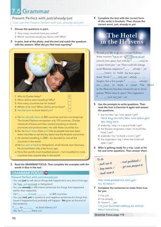 90
Present Perfect with just/already/yet
I can use the Present Perfect with just, already and yet.
1 Discuss the questions in pairs.
1 How many countries have you visited?
2 Which countries would you like to visit? Why?
2 In pairs, look at the photo, read the text and match the questions
with the answers. What did you ﬁnd most suprising?
7.5 Grammar
3 Read the GRAMMAR FOCUS. Then complete the examples with the
words in blue in the text.
GRAMMAR FOCUS
Present Perfect with just/already/yet
• You use just to talk about things that happened a very short time ago.
He 1
has just arrived in Heligoland.
• You use already in afﬁrmative sentences for things that happened
earlier than expected.
He 2
already to 805 countries.
• You use (not) yet in questions and negative sentences for things that
haven’t happened but probably will happen. Yet goes at the end of
the sentence.
3
he to Scott Island yet?
No, he 4
there yet.
4 Complete the text with the correct form
of the verbs in brackets. Then choose the
correct word, just, already or yet.
5 Use the prompts to write questions. Then
read the text in Exercise 4 again and answer
the questions.
1 any tourists / go / into space / yet?
Have any tourists been into space yet?
Yes, they have.
2 anybody / stay / in a space hotel / yet?
3 the Russian engineers / start / to build the
hotel / yet?
4 anybody / try / to book a room / yet?
5 the organisers / say / when the hotel will
open / yet?
6 Mike is getting ready for a trip. Look at his
list and write questions. Then answer them.
Would you like to go on a unique holiday?
Some tourists 1
have yet / already travelled
(travel) into space, but nobody 2
(stay)in
a space hotel just / yet. That could all change
soon! Russian engineers 3
already / yet
the first space
hotel. Work 4
only just / already
(begin), but a few people 5
already/
yet (try) to book a room! The Hotel
in the Heavens has four rooms for up to seven
guests. When does it open? The organisers
6
(not say) just / yet.
Has Mike packed his case yet?
No, he hasn’t.
7 Complete the sentences to make them true
for you.
1 I’ve just …
2 I’ve already …
3 I haven’t … yet.
I’ve just finished reading an article
about travelling.
To do:
- pack case X
- EX caPeUa Ū
- book room X
- read JXLdebook Ū
- get new passport X
Grammar Focus page 118
The Hotel
in the Heavens
1 Who is Charles Veley?
2 When did he start travelling? Why?
3 How many countries has he visited?
4 Where is he now? When did he arrive there?
5 Has he been to Scott Island yet?
a He has already been to 805 countries and he’s not stopping!
The United Nations recognises only 193 countries. Charles
visited all of these and then started travelling to islands,
provinces and protectorates. He calls these countries too.
b No, he hasn’t been there yet! Only six people have ever been
there! He’d like to visit the tiny island near the Antarctic some time.
c He started travelling in 2000 – he decided to visit all the
countries in the world.
d He has just arrived in Heligoland, small islands near Germany.
He arrived there only a few hours ago.
e He is the world’s most-travelled person – he’s travelled to more
countries than anyone else in the world!
e
(start) to build
 