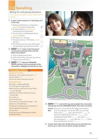 1 In pairs, match sentences 1–6 with places A–F
on the map.
1 Bookworms Bookshop is in Park Street,
between the bank and Jolly Café.
2 The Ritzy Theatre is on the corner
of King’s Road and High Street.
3 The town hall is in Shakespeare’s Road,
opposite the park.
4 The stadium is in the park.
5 The sports centre is in Park Street, next to
the bank.
6 The chemist’s is on the corner of Park Street
and High Street, opposite the post ofﬁce.
2 CD•3.32 MP3•129 Listen to the ﬁrst part of
a conversation between Chloe and Jeff.
What’s the problem?
a They’ve already seen the ﬁlm.
b Chloe doesn’t know about the new cinema.
c They don’t know what’s on.
3 CD•3.33 MP3•130 Read the SPEAKING
FOCUS and listen to the second part of the
conversation. Underline the phrases you hear.
91
7.6 Speaking
Asking for and giving directions
I can ask for and give simple directions to
a place.
SPEAKING FOCUS
Asking for directions
Excuse me, can you tell me the way to …?
How do I get to …?
Excuse me, where’s the (post ofﬁ ce)?
Giving directions
Go out of … and turn left/right.
Turn left/right into (High Street).
Walk along the (road) past the (post ofﬁce)
on your left/right.
Take/It’s the ﬁrst/second/third turning on
the left/right.
Go straight on.
Go across the road.
The (museum) is opposite the (shop). The
(theatre) is on the left/right.
It’s between the (station) and the (hotel). It’s
next to/opposite the (station).
It’s next door.
It’s on the corner of (Shakespeare’s Road)
and (King’s Road).
4 CD•3.34 MP3•131 Look at the map and complete the conversation
with phrases from the SPEAKING FOCUS. Then listen and check.
Joanne: Excuse me, can you tell me the 1
way to the stadium?
Man: Sure. It’s in the park – not far from here. Go out of the
station and 2
right. Take the ﬁ rst 3
on
the left into Oxford Road. Then turn 4
into
Shakespeare’s Road. Walk 5
the road 6
the travel agent’s 7
your right. Go 8
King’s
5 In pairs, look at the map. Decide where you are and where you
want to go to. Take turns to ask for and give directions.
B
Road and the park is on your 9
.
 