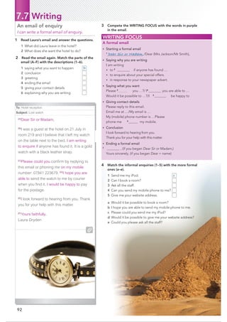 92
7.7 Writing
1 Read Laura’s email and answer the questions.
1 What did Laura leave in the hotel?
2 What does she want the hotel to do?
2 Read the email again. Match the parts of the
email (A–F) with the descriptions (1–6).
1 saying what you want to happen
2 conclusion
3 greeting
4 ending the email
5 giving your contact details
6 explaining why you are writing
An email of enquiry
I can write a formal email of enquiry.
4 Match the informal enquiries (1–5) with the more formal
ones (a–e).
1 Send me my iPod.
2 Can I book a room?
3 Ask all the staff.
4 Can you send my mobile phone to me?
5 Give me your website address.
a Would it be possible to book a room?
b I hope you are able to send my mobile phone to me.
c Please could you send me my iPod?
d Would it be possible to give me your website address?
e Could you please ask all the staff?
WRITING FOCUS
A formal email
• Starting a formal email
1
Dear Sir or Madam,/Dear (Mrs Jackson/Mr Smith),
• Saying why you are writing
I am writing
• to 2
if anyone has found …
• to enquire about your special offers.
• in response to your newspaper advert.
• Saying what you want
Please 3
you …?/I4
you are able to …
Would it be possible to …?/I 5
be happy to
…
• Giving contact details
Please reply to this email.
Email me at …/My email is …
My (mobile) phone number is …Please
phone me 6
my mobile.
• Conclusion
I look forward to hearing from you.
Thank you for your help with this matter.
• Ending a formal email
7
, (if you began Dear Sir or Madam,)
Yours sincerely, (if you began Dear + name)
To: Hotel reception
Subject: Lost watch
[A]
Dear Sir or Madam,
[B]
I was a guest at the hotel on 21 July in
room 219 and I believe that I left my watch
on the table next to the bed. I am writing
to enquire if anyone has found it. It is a gold
watch with a black leather strap.
[C]
Please could you conﬁrm by replying to
this email or phoning me on my mobile
number: 07841 223679. [D]
I hope you are
able to send the watch to me by courier
when you ﬁnd it. I would be happy to pay
for the postage.
[E]
I look forward to hearing from you. Thank
you for your help with this matter.
[F]
Yours faithfully,
Laura Dryden
k
3 Compete the WRITING FOCUS with the words in purple
in the email.
D
c
 