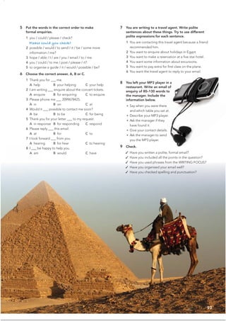 93
5 Put the words in the correct order to make
formal enquiries.
1 you / could / please / check?
Please could you check?
2 possible / would / to send / it / be / some more
information / me?
3 hope / able / I / are / you / email / to / me
4 you / could / to me / post / please / it?
5 to organise a guide / it / would / possible / be?
6 Choose the correct answer, A, B or C.
1 Thank you for ___ me.
A help B your helping C your help
2 I am writing ___ enquire about the concert tickets.
A enquire B for enquiring C to enquire
3 Please phone me ___ 2099678425.
A in B on C at
4 Would it ___ possible to contact me soon?
A be B to be C for being
5 Thank you for your letter ___ to my request.
A in response B for responding C respond
6 Please reply ___ this email.
A at B for C to
7 I look forward ___ from you.
A hearing B for hear C to hearing
8 I ___ be happy to help you.
A am B would C have
7 You are writing to a travel agent. Write polite
sentences about these things. Try to use different
polite expressions for each sentence.
1 You are contacting this travel agent because a friend
recommended him.
2 You want to enquire about holidays in Egypt.
3 You want to make a reservation at a ﬁve star hotel.
4 You want some information about excursions.
5 You want to pay extra for ﬁrst class on the plane.
6 You want the travel agent to reply to your email.
8 You left your MP3 player in a
restaurant. Write an email of
enquiry of 80–130 words to
the manager. Include the
information below.
• Say when you were there
and which table you sat at.
• Describe your MP3 player.
• Ask the manager if they
have found it.
• Give your contact details.
• Ask the manager to send
you the MP3 player.
9 Check.
✓ Have you written a polite, formal email?
✓ Have you included all the points in the question?
✓ Have you used phrases from the WRITING FOCUS?
✓ Have you organised your email well?
✓ Have you checked spelling and punctuation?
 