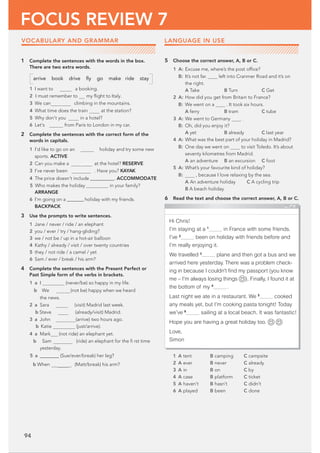 94
FOCUS REVIEW 7
VOCABULARY AND GRAMMAR
1 Complete the sentences with the words in the box.
There are two extra words.
arrive book drive ﬂy go make ride stay
1 I want to a booking.
2 I must remember to my ﬂight to Italy.
3 We can climbing in the mountains.
4 What time does the train at the station?
5 Why don’t you in a hotel?
6 Let’s from Paris to London in my car.
2 Complete the sentences with the correct form of the
words in capitals.
1 I’d like to go on an holiday and try some new
sports. ACTIVE
2 Can you make a vation at the hotel? RESERVE
3 I’ve never been . Have you? KAYAK
4 The price doesn't include@@@@@@@@@@. ACCOMMODATE
5 Who makes the holiday in your family?
ARRANGE
6 I’m going on a @@@@@@@holiday with my friends.
BACKPACK
3 Use the prompts to write sentences.
1 Jane / never / ride / an elephant
2 you / ever / try / hang-gliding?
3 we / not be / up in a hot-air balloon
4 Kathy / already / visit / over twenty countries
5 they / not ride / a camel / yet
6 Sam / ever / break / his arm?
4 Complete the sentences with the Present Perfect or
Past Simple form of the verbs in brackets.
1 a I (never/be) so happy in my life.
b We (not be) happy when we heard
the news.
2 a Sara (visit) Madrid last week.
b Steve (already/visit) Madrid.
3 a John (arrive) two hours ago.
b Katie (just/arrive).
4 a Mark (not ride) an elephant yet.
b Sam (ride) an elephant for the ﬁ rst time
yesterday.
5 a‫(@@@@@@@@ڀ‬Sue/ever/break) her leg?
b When  (Matt/break) his arm?
5 Choose the correct answer, A, B or C.
1 A: Excuse me, where’s the post ofﬁce?
B: It’s not far. left into Cranmer Road and it’s on
the right.
A Take B Turn C Get
2 A: How did you get from Britain to France?
B: We went on a . It took six hours.
A ferry B tram C tube
3 A: We went to Germany .
B: Oh, did you enjoy it?
A yet B already C last year
4 A: What was the best part of your holiday in Madrid?
B: One day we went on to visit Toledo. It’s about
seventy kilometres from Madrid.
A an adventure B an excursion C foot
5 A: What’s your favourite kind of holiday?
B: , because I love relaxing by the sea.
A An adventure holiday C A cycling trip
B A beach holiday
6 Read the text and choose the correct answer, A, B or C.
1 A tent B camping C campsite
2 A ever B never C already
3 A in B on C by
4 A case B platform C ticket
5 A haven’t B hasn’t C didn’t
6 A played B been C done
Hi Chris!
I’m staying at a 1
__________ in France with some friends.
I’ve 2
__________ been on holiday with friends before and
I’m really enjoying it.
We travelled 3
__________ plane and then got a bus and we
arrived here yesterday. There was a problem check-
ing in because I couldn’t ﬁnd my passport (you know
me – I’m always losing things ). Finally, I found it at
the bottom of my 4
__________ .
Last night we ate in a restaurant. We 5
__________ cooked
any meals yet, but I’m cooking pasta tonight! Today
we’ve 6
__________ sailing at a local beach. It was fantastic!
Hope you are having a great holiday too.
Love,
Simon
LANGUAGE IN USE
 