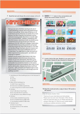 95
8 CD•3.35 MP3•132 Listen to four conversations and
choose the correct answer, A, B or C.
1 Where does the conversation take place?
3 Which cases has the woman got?
4 How much does the passenger’s new ticket cost?
9 In pairs, look at the map. Student A, you want to go to
the market. Student B, give directions to Student A.
WRITING
10 Read the email and write a reply of about 100 words to
Mr Soames.
Have you ever seen a hitchhiker standing by the side of
a road? Hitchhiking is popular with young people because
it doesn’t cost anything – drivers stop and take you on all
or part of your journey. Of course, it’s not like a bus or train
because it can take a long time, but hitchhikers say they
meet some amazing people. Now drivers in Canada might
see an unusual hitchhiker – Hitchbot, a hitchhiking robot.
One of its inventors, David Harris Smith, has hitched across
Canada three times and says he had some of the best
experiences of his life. Smith and a colleague, Frauke Zeller,
have built Hitchbot because they wanted to see if people
would stop and give the robot a lift and talk to it. The robot
can chat about things it has learnt, about its inventors and
about its journey. It has access to Wikipedia and it runs
on solar power. You might think it’s a joke, but Smith and
Zeller’s experiment has a serious point – can robots and
people get on together?
Hitchbot’s journey started in Nova Scotia in July. It has
already completed a third of its 6,000 mile journey to
Victoria. It’s now near Lake Superior. More than 57,000
people are following its journey on Facebook and Twitter
and travellers have posted lots of photos on the website.
Hitchbot has also done some shopping, eaten motor oil and
had fun with travellers. Nobody knows when it will ﬁnish
its journey – Zeller and Smith want Hitchbot to get as many
rides as possible. It hasn’t been in a self-driving car yet, but
anything is possible!
From: Mr Soames, Southern Trains
Thank you for your email about your lost suitcase.
Please send me some more information. When did you
travel and what train were you on? Please describe your
suitcase. What was in it? Send me your contact details,
including your address and phone number.
Market
Station
A
A
A
B
B
B
C
C
1 Hitchhiking isn’t like travelling by bus or train because it’s
A free.
B quicker.
C boring.
2 When Smith hitchhiked, he
A didn’t have a good time.
B had some incredible experiences.
C took a long time to travel across Canada.
3 Hitchbot
A can’t talk about many things.
B can only describe its inventors.
C can talk about many different things.
4 Hitchbot
A has nearly completed its journey.
B has completed about 2,000 miles.
C has already travelled 57,000 miles.
5 Hitchbot hasn’t
A been to any shops.
B posted photos on the website.
C had fun.
7 Read the text and choose the correct answer, A, B or C.
SPEAKING
READING LISTENING
You are here …
C
2 Where is the man sleeping tomorrow night?
A B C
 