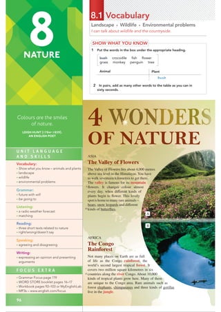 U N I T L A N G U A G E
A N D S K I L L S
Vocabulary:
• Show what you know – animals and plants
• landscape
• wildlife
• environmental problems
Grammar:
• future with will
• be going to
Listening:
• a radio weather forecast
• matching
Reading:
• three short texts related to nature
• right/wrong/doesn’t say
Speaking:
• agreeing and disagreeing
Writing:
• expressing an opinion and presenting
arguments
F O C U S E X T R A
• Grammar Focus page 119
• WORD STORE booklet pages 16–17
• Workbook pages 92–103 or MyEnglishLab
• MP3s – www.english.com/focus
96
Landscape • Wildlife • Environmental problems
I can talk about wildlife and the countryside.
8.1 Vocabulary
SHOW WHAT YOU KNOW
1 Put the words in the box under the appropriate heading.
bush crocodile ﬁsh ﬂower
grass monkey penguin tree
Animal Plant
crocodile, fi sh, monkey, penguinbush
2 In pairs, add as many other words to the table as you can in
sixty seconds.
AFRICA
The Congo
Rainforest
Not many places on Earth are as full
of life as the Congo rainforest, the
world’s second largest tropical forest. It
covers two million square kilometres in six
countries along the river Congo. About 10,000
kinds of tropical plants grow here. Many of them
are unique to the Congo area. Rare animals such as
forest elephants, chimpanzees and three kinds of gorillas
live in the jungle.
ASIA
The Valley of Flowers
The Valley of Flowers lies about 4,000 metres
above sea level in the Himalayas. You have
to walk seventeen kilometres to get there.
The valley is famous for its mountain
ﬂowers. It changes colour almost
every day, when different kinds of
plants begin to ﬂower. This lovely
spot is home to many rare animals –
bears, snow leopards and different
kinds of butterﬂies.
A
B
5
10
15
8
NATURE
Colours are the smiles
of nature.
LEIGH HUNT (1784–1859),
AN ENGLISH POET
 