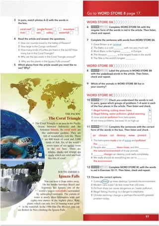 97
WORD STORE 8A
6 CD•3.36 MP3•133 Complete WORD STORE 8A with the
singular form of the words in red in the article. Then listen,
check and repeat.
7 Complete the sentences with words from WORD STORE 8A.
1 Great Britain is an island .
2 The Baltic is a cold with not very much salt.
3 Mont Blanc is the highest in Europe.
4 The Amazon is the largest forest in the world.
5 The Nile is the world’s longest .
WORD STORE 8B
8 CD•3.37 MP3•134 Label the pictures in WORD STORE 8B
with the underlined words in the article. Then listen,
check and repeat.
9 Which of the animals in WORD STORE 8B live in
your country?
WORD STORE 8C
10 CD•3.38 MP3•135 Check you understand the words in red.
In pairs, guess which groups of problems 1–4 exist in each
of the four places in the article. Then listen and check.
1 illegal hunting, cutting down trees
2 illegal ﬁshing, water pollution, global warming
3 noise and air pollution from helicopters
4 not many problems, because it’s so high up
11 CD•3.39 MP3•136 Complete the sentences with the correct
form of the words in the box. Then listen and check.
air climate cut destroy noise protect
1 The helicopters made a lot of noise and polluted
the .
2 People also down trees, and this
the natural environment of those animals.
3 change can destroy coral reefs completely.
4 We really should do everything we can to
the environment.
12 CD•3.40 MP3•137 Complete WORD STORE 8C with the words
in red in Exercises 10–11. Then listen, check and repeat.
13 Choose the correct options.
1 Cutting down / up trees destroys / protects the environment.
2 Modern cars make / do less noise than old ones.
3 Oil from ships can cause dangerous air / water pollution.
4 Illegal ﬁshing /hunting is a danger to elephants.
5 Climate warming/ change is perhaps the world’s greatest
problem today.
Go to WORD STORE 8 page 17.
97
3 In pairs, match photos A–D with the words in
the box.
coral reef jungle/forest mountain
river sea valley waterfall
4 Read the article and answer the questions.
1 How can tourists travel to the Valley of Flowers?
2 How large is the Congo rainforest?
3 How many kinds of turtles are there in the world? How
4 Why are the sea snails in the Coral Triangle unusual?
5 Why are the plants in the Iguazu Falls unusual?
5 Which places from the article would you most like to
see? Why?
C
B
C
D
THE PACIFIC
The Coral Triangle
The Coral Triangle is an area in the Paciﬁc
Ocean between Indonesia and the
Solomon Islands. Its coral reefs are
like underwater gardens. They are
full of wonderfully rich life. There
are 600 kinds of coral and 2,000
kinds of ﬁsh. Six of the world’s
seven types of sea turtles swim
in the sea here. There are
whales, sharks and strange sea
snails which eat coral and look
like bits of coral!
A
C
D
B
SOUTH AMERICA
Iguazu Falls
You can hear it from miles away.
On the border between Brazil and
Argentina lies Iguazu, one of the
world’s largest waterfalls, surrounded
by subtropical rainforest. The curtain of
water is nearly three kilometres wide and
eighty-two metres in the highest place. Rare
plants which can only live in running water grow
in the waterfall. In the 1986 ﬁlm The Mission, you can
see Robert de Niro climbing the Iguazu Falls.
25
20
30
35
40
many live in the Coral Triangle?
 