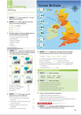 99
8.3 Listening
Matching
I can identify speciﬁc detail in a weather
forecast.
6 CD•3.44 MP3•141 Complete the sentences from the weather
forecast with the words in the box. Then listen and check.
cloudy foggy rainy sunny windy
1 It will be cloudy with showers most of the day.
2 We can expect a  day with some cloud.
3 The morning will be  , but the fog should soon clear.
4 And that strong west wind will bring rainy weather from
the Atlantic.
5 Saturday will be a windy day.
PRONUNCIATION FOCUS
1 CD•3.41 MP3•138 Look at pictures 1–7 on the
right. Listen and repeat.
2 CD•3.42 MP3•139 Make adjectives from the
nouns. Then listen and repeat.
1 north – northern
2 south – @@@@@@@‫ڀڀڀ‬
3 east –
4 west – western
3 Find these places on the map. Which place do
you think will be the coldest? Why?
• Southern England (with Cornwall)
• the Midlands
• Northern England
• Northern Ireland
• Wales
• Scotland
5 CD•3.43 MP3•140 Listen again. Are the
statements true (T) or false (F)?
1 Cornwall will be the warmest place
tomorrow.
2 In Northern England a wind from the
sea will bring rain.
3 The day will be very rainy in the
Highlands.
4 It will snow in all of Scotland.
EXAM FOCUS Matching
4 CD•3.43 MP3•140 Listen to a weather forecast
and match the pictures (A–F) with the places
1–4. There are two extra pictures.
WORD STORE 8D
7 CD•3.45 MP3•142 Listen and repeat.
degrees during clear expect
forecast temperature weather
8 CD•3.46 MP3•143 Listen and repeat.
1 We can expect a rainy day tomorrow.
2 The temperature will be ten degrees.
3 It will be sunny with clear skies.
4 There will be some showers during the day.
5 Scotland will have the wettest weather.
9 In pairs, ask and answer the questions.
1 What’s the weather like today? (It is …)
2 What was the weather like yesterday? (It was …)
3 What’s the weather forecast for the coming weekend? (It will be …)
4 What sort of weather do you like? (I like …)
10 CD•3.47 MP3•144 Complete WORD STORE 8D with the correct
nouns and adjectives. Then listen and check.
1 Southern England
2 Wales and the Midlands
3 Northern England
4 Scotland
11ºC 13ºC
A B
C D
14ºC
18ºC
E F
10ºC
20ºC
Great Britain
MIDLANDS
CORNWALL
SOUTHERN
ENGLAND
NORTHERN
ENGLAND
HIGHLANDS
1
2
3
4
5
6
7
sunshine
cloud
rain, shower
snow
thunder and lightning
wind
fog
C
 