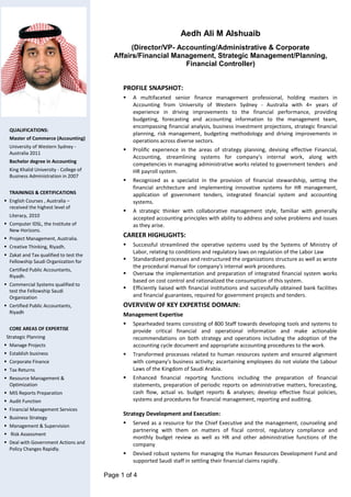 Page 1 of 4
Aedh Ali M Alshuaib
(Director/VP- Accounting/Administrative & Corporate
Affairs/Financial Management, Strategic Management/Planning,
Financial Controller)
PROFILE SNAPSHOT:
 A multifaceted senior finance management professional, holding masters in
Accounting from University of Western Sydney - Australia with 4+ years of
experience in driving improvements to the financial performance, providing
budgeting, forecasting and accounting information to the management team,
encompassing financial analysis, business investment projections, strategic financial
planning, risk management, budgeting methodology and driving improvements in
operations across diverse sectors.
 Prolific experience in the areas of strategy planning, devising effective Financial,
Accounting, streamlining systems for company's internal work, along with
competencies in managing administrative works related to government tenders and
HR payroll system.
 Recognized as a specialist in the provision of financial stewardship, setting the
financial architecture and implementing innovative systems for HR management,
application of government tenders, integrated financial system and accounting
systems.
 A strategic thinker with collaborative management style, familiar with generally
accepted accounting principles with ability to address and solve problems and issues
as they arise.
CAREER HIGHLIGHTS:
 Successful streamlined the operative systems used by the Systems of Ministry of
Labor, relating to conditions and regulatory laws on regulation of the Labor Law
 Standardized processes and restructured the organizations structure as well as wrote
the procedural manual for company's internal work procedures.
 Oversaw the implementation and preparation of integrated financial system works
based on cost control and rationalized the consumption of this system.
 Efficiently liaised with financial institutions and successfully obtained bank facilities
and financial guarantees, required for government projects and tenders.
OVERVIEW OF KEY EXPERTISE DOMAIN:
Management Expertise
 Spearheaded teams consisting of 800 Staff towards developing tools and systems to
provide critical financial and operational information and make actionable
recommendations on both strategy and operations including the adoption of the
accounting cycle document and appropriate accounting procedures to the work.
 Transformed processes related to human resources system and ensured alignment
with company's business activity; ascertaining employees do not violate the Labour
Laws of the Kingdom of Saudi Arabia.
 Enhanced financial reporting functions including the preparation of financial
statements, preparation of periodic reports on administrative matters, forecasting,
cash flow, actual vs. budget reports & analyses; develop effective fiscal policies,
systems and procedures for financial management, reporting and auditing.
Strategy Development and Execution:
 Served as a resource for the Chief Executive and the management, counseling and
partnering with them on matters of fiscal control, regulatory compliance and
monthly budget review as well as HR and other administrative functions of the
company
 Devised robust systems for managing the Human Resources Development Fund and
supported Saudi staff in settling their financial claims rapidly.
QUALIFICATIONS:
Master of Commerce (Accounting)
University of Western Sydney -
Australia 2011
Bachelor degree in Accounting
King Khalid University - College of
Business Administration in 2007
TRAININGS & CERTIFICATIONS
 English Courses , Australia –
received the highest level of
Literacy, 2010
 Computer IDSL, the Institute of
New Horizons.
 Project Management, Australia.
 Creative Thinking, Riyadh.
 Zakat and Tax qualified to test the
Fellowship Saudi Organization for
Certified Public Accountants,
Riyadh.
 Commercial Systems qualified to
test the Fellowship Saudi
Organization
 Certified Public Accountants,
Riyadh
CORE AREAS OF EXPERTISE
Strategic Planning
 Manage Projects
 Establish business
 Corporate Finance
 Tax Returns
 Resource Management &
Optimization
 MIS Reports Preparation
 Audit Function
 Financial Management Services
 Business Strategy
 Management & Supervision
 Risk Assessment
 Deal with Government Actions and
Policy Changes Rapidly.
 