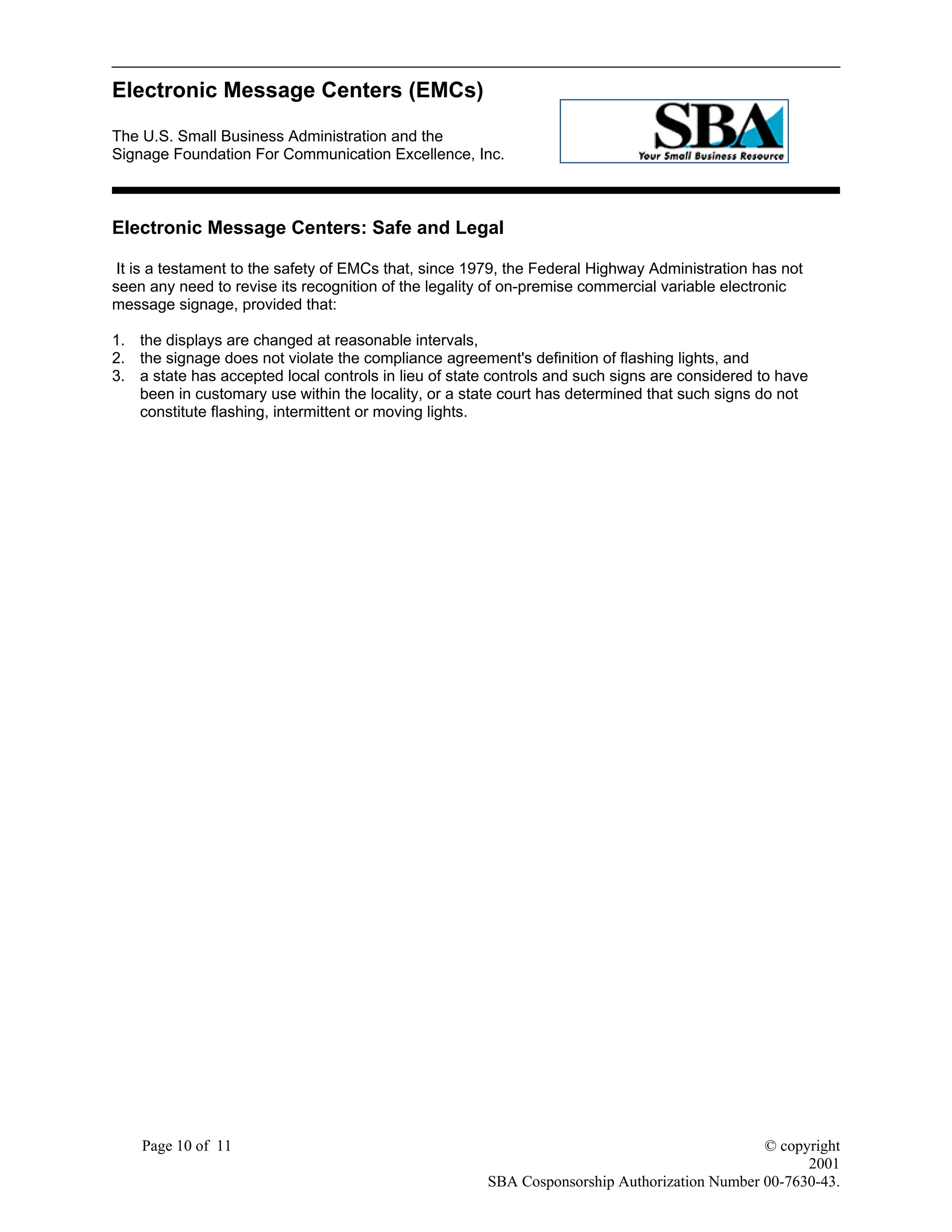 Electronic Message Centers (EMCs)
The U.S. Small Business Administration and the
Signage Foundation For Communication Excellence, Inc.
Page 10 of 11 © copyright
2001
SBA Cosponsorship Authorization Number 00-7630-43.
Electronic Message Centers: Safe and Legal
It is a testament to the safety of EMCs that, since 1979, the Federal Highway Administration has not
seen any need to revise its recognition of the legality of on-premise commercial variable electronic
message signage, provided that:
1. the displays are changed at reasonable intervals,
2. the signage does not violate the compliance agreement's definition of flashing lights, and
3. a state has accepted local controls in lieu of state controls and such signs are considered to have
been in customary use within the locality, or a state court has determined that such signs do not
constitute flashing, intermittent or moving lights.
 