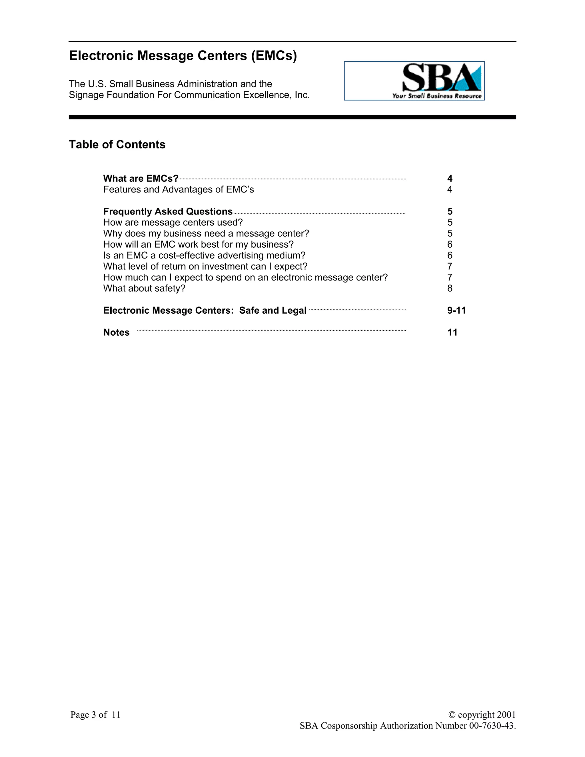 Electronic Message Centers (EMCs)
The U.S. Small Business Administration and the
Signage Foundation For Communication Excellence, Inc.
Page 3 of 11 © copyright 2001
SBA Cosponsorship Authorization Number 00-7630-43.
Table of Contents
What are EMCs? 4
Features and Advantages of EMC’s 4
Frequently Asked Questions 5
How are message centers used? 5
Why does my business need a message center? 5
How will an EMC work best for my business? 6
Is an EMC a cost-effective advertising medium? 6
What level of return on investment can I expect? 7
How much can I expect to spend on an electronic message center? 7
What about safety? 8
Electronic Message Centers: Safe and Legal 9-11
Notes 11
 