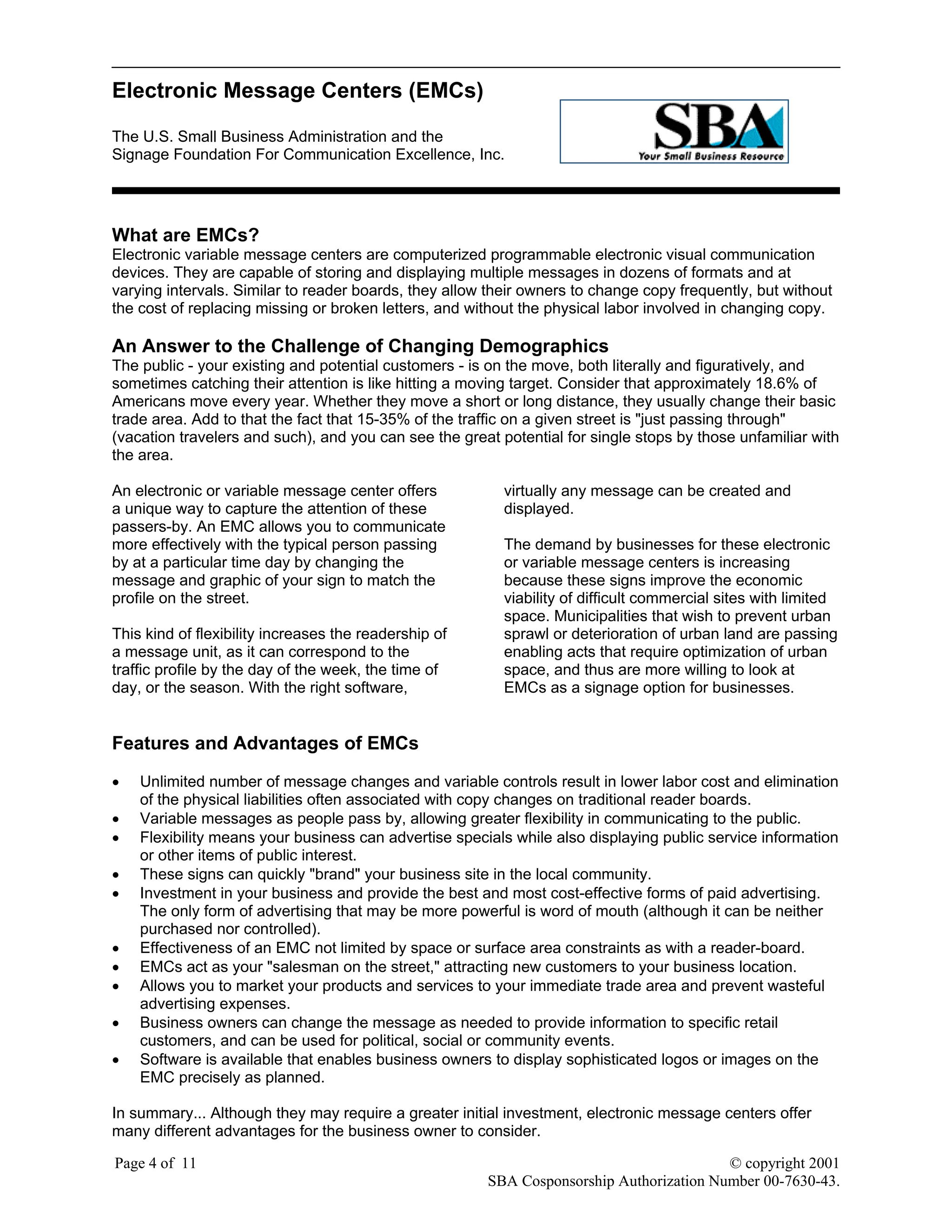Electronic Message Centers (EMCs)
The U.S. Small Business Administration and the
Signage Foundation For Communication Excellence, Inc.
Page 4 of 11 © copyright 2001
SBA Cosponsorship Authorization Number 00-7630-43.
What are EMCs?
Electronic variable message centers are computerized programmable electronic visual communication
devices. They are capable of storing and displaying multiple messages in dozens of formats and at
varying intervals. Similar to reader boards, they allow their owners to change copy frequently, but without
the cost of replacing missing or broken letters, and without the physical labor involved in changing copy.
An Answer to the Challenge of Changing Demographics
The public - your existing and potential customers - is on the move, both literally and figuratively, and
sometimes catching their attention is like hitting a moving target. Consider that approximately 18.6% of
Americans move every year. Whether they move a short or long distance, they usually change their basic
trade area. Add to that the fact that 15-35% of the traffic on a given street is "just passing through"
(vacation travelers and such), and you can see the great potential for single stops by those unfamiliar with
the area.
An electronic or variable message center offers
a unique way to capture the attention of these
passers-by. An EMC allows you to communicate
more effectively with the typical person passing
by at a particular time day by changing the
message and graphic of your sign to match the
profile on the street.
This kind of flexibility increases the readership of
a message unit, as it can correspond to the
traffic profile by the day of the week, the time of
day, or the season. With the right software,
virtually any message can be created and
displayed.
The demand by businesses for these electronic
or variable message centers is increasing
because these signs improve the economic
viability of difficult commercial sites with limited
space. Municipalities that wish to prevent urban
sprawl or deterioration of urban land are passing
enabling acts that require optimization of urban
space, and thus are more willing to look at
EMCs as a signage option for businesses.
Features and Advantages of EMCs
• Unlimited number of message changes and variable controls result in lower labor cost and elimination
of the physical liabilities often associated with copy changes on traditional reader boards.
• Variable messages as people pass by, allowing greater flexibility in communicating to the public.
• Flexibility means your business can advertise specials while also displaying public service information
or other items of public interest.
• These signs can quickly "brand" your business site in the local community.
• Investment in your business and provide the best and most cost-effective forms of paid advertising.
The only form of advertising that may be more powerful is word of mouth (although it can be neither
purchased nor controlled).
• Effectiveness of an EMC not limited by space or surface area constraints as with a reader-board.
• EMCs act as your "salesman on the street," attracting new customers to your business location.
• Allows you to market your products and services to your immediate trade area and prevent wasteful
advertising expenses.
• Business owners can change the message as needed to provide information to specific retail
customers, and can be used for political, social or community events.
• Software is available that enables business owners to display sophisticated logos or images on the
EMC precisely as planned.
In summary... Although they may require a greater initial investment, electronic message centers offer
many different advantages for the business owner to consider.
 