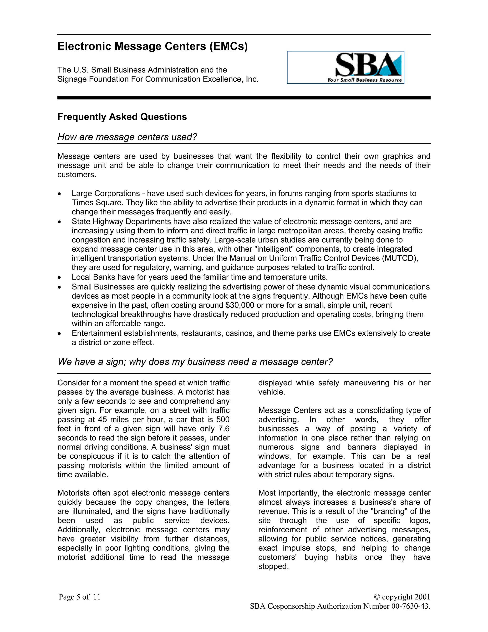 Electronic Message Centers (EMCs)
The U.S. Small Business Administration and the
Signage Foundation For Communication Excellence, Inc.
Page 5 of 11 © copyright 2001
SBA Cosponsorship Authorization Number 00-7630-43.
Frequently Asked Questions
How are message centers used?
Message centers are used by businesses that want the flexibility to control their own graphics and
message unit and be able to change their communication to meet their needs and the needs of their
customers.
• Large Corporations - have used such devices for years, in forums ranging from sports stadiums to
Times Square. They like the ability to advertise their products in a dynamic format in which they can
change their messages frequently and easily.
• State Highway Departments have also realized the value of electronic message centers, and are
increasingly using them to inform and direct traffic in large metropolitan areas, thereby easing traffic
congestion and increasing traffic safety. Large-scale urban studies are currently being done to
expand message center use in this area, with other "intelligent" components, to create integrated
intelligent transportation systems. Under the Manual on Uniform Traffic Control Devices (MUTCD),
they are used for regulatory, warning, and guidance purposes related to traffic control.
• Local Banks have for years used the familiar time and temperature units.
• Small Businesses are quickly realizing the advertising power of these dynamic visual communications
devices as most people in a community look at the signs frequently. Although EMCs have been quite
expensive in the past, often costing around $30,000 or more for a small, simple unit, recent
technological breakthroughs have drastically reduced production and operating costs, bringing them
within an affordable range.
• Entertainment establishments, restaurants, casinos, and theme parks use EMCs extensively to create
a district or zone effect.
We have a sign; why does my business need a message center?
Consider for a moment the speed at which traffic
passes by the average business. A motorist has
only a few seconds to see and comprehend any
given sign. For example, on a street with traffic
passing at 45 miles per hour, a car that is 500
feet in front of a given sign will have only 7.6
seconds to read the sign before it passes, under
normal driving conditions. A business' sign must
be conspicuous if it is to catch the attention of
passing motorists within the limited amount of
time available.
Motorists often spot electronic message centers
quickly because the copy changes, the letters
are illuminated, and the signs have traditionally
been used as public service devices.
Additionally, electronic message centers may
have greater visibility from further distances,
especially in poor lighting conditions, giving the
motorist additional time to read the message
displayed while safely maneuvering his or her
vehicle.
Message Centers act as a consolidating type of
advertising. In other words, they offer
businesses a way of posting a variety of
information in one place rather than relying on
numerous signs and banners displayed in
windows, for example. This can be a real
advantage for a business located in a district
with strict rules about temporary signs.
Most importantly, the electronic message center
almost always increases a business's share of
revenue. This is a result of the "branding" of the
site through the use of specific logos,
reinforcement of other advertising messages,
allowing for public service notices, generating
exact impulse stops, and helping to change
customers' buying habits once they have
stopped.
 
