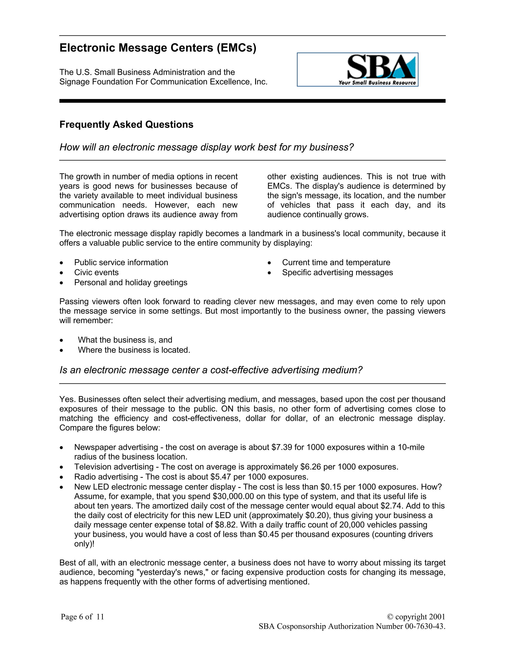 Electronic Message Centers (EMCs)
The U.S. Small Business Administration and the
Signage Foundation For Communication Excellence, Inc.
Page 6 of 11 © copyright 2001
SBA Cosponsorship Authorization Number 00-7630-43.
Frequently Asked Questions
How will an electronic message display work best for my business?
The growth in number of media options in recent
years is good news for businesses because of
the variety available to meet individual business
communication needs. However, each new
advertising option draws its audience away from
other existing audiences. This is not true with
EMCs. The display's audience is determined by
the sign's message, its location, and the number
of vehicles that pass it each day, and its
audience continually grows.
The electronic message display rapidly becomes a landmark in a business's local community, because it
offers a valuable public service to the entire community by displaying:
• Public service information
• Civic events
• Personal and holiday greetings
• Current time and temperature
• Specific advertising messages
Passing viewers often look forward to reading clever new messages, and may even come to rely upon
the message service in some settings. But most importantly to the business owner, the passing viewers
will remember:
• What the business is, and
• Where the business is located.
Is an electronic message center a cost-effective advertising medium?
Yes. Businesses often select their advertising medium, and messages, based upon the cost per thousand
exposures of their message to the public. ON this basis, no other form of advertising comes close to
matching the efficiency and cost-effectiveness, dollar for dollar, of an electronic message display.
Compare the figures below:
• Newspaper advertising - the cost on average is about $7.39 for 1000 exposures within a 10-mile
radius of the business location.
• Television advertising - The cost on average is approximately $6.26 per 1000 exposures.
• Radio advertising - The cost is about $5.47 per 1000 exposures.
• New LED electronic message center display - The cost is less than $0.15 per 1000 exposures. How?
Assume, for example, that you spend $30,000.00 on this type of system, and that its useful life is
about ten years. The amortized daily cost of the message center would equal about $2.74. Add to this
the daily cost of electricity for this new LED unit (approximately $0.20), thus giving your business a
daily message center expense total of $8.82. With a daily traffic count of 20,000 vehicles passing
your business, you would have a cost of less than $0.45 per thousand exposures (counting drivers
only)!
Best of all, with an electronic message center, a business does not have to worry about missing its target
audience, becoming "yesterday's news," or facing expensive production costs for changing its message,
as happens frequently with the other forms of advertising mentioned.
 