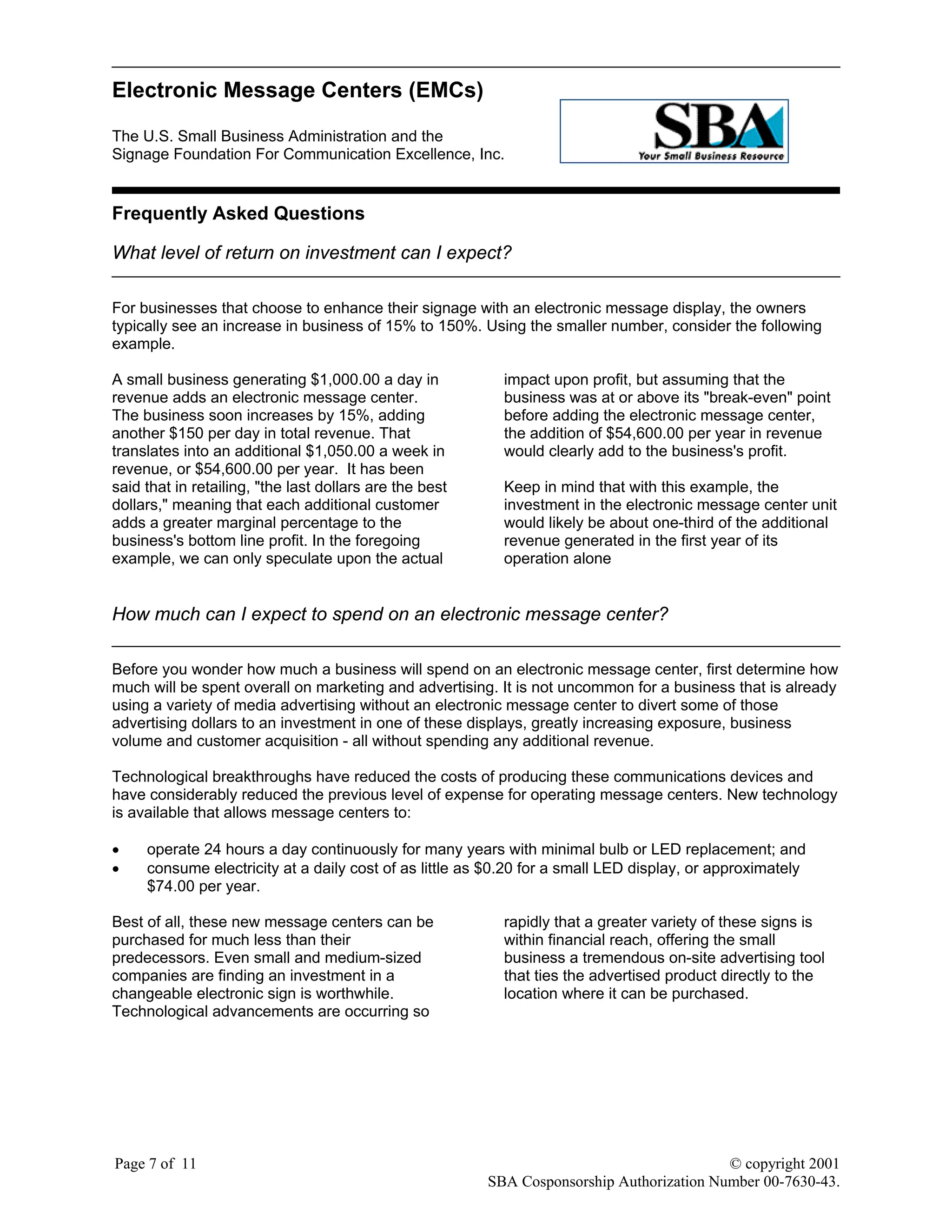 Electronic Message Centers (EMCs)
The U.S. Small Business Administration and the
Signage Foundation For Communication Excellence, Inc.
Page 7 of 11 © copyright 2001
SBA Cosponsorship Authorization Number 00-7630-43.
Frequently Asked Questions
What level of return on investment can I expect?
For businesses that choose to enhance their signage with an electronic message display, the owners
typically see an increase in business of 15% to 150%. Using the smaller number, consider the following
example.
A small business generating $1,000.00 a day in
revenue adds an electronic message center.
The business soon increases by 15%, adding
another $150 per day in total revenue. That
translates into an additional $1,050.00 a week in
revenue, or $54,600.00 per year. It has been
said that in retailing, "the last dollars are the best
dollars," meaning that each additional customer
adds a greater marginal percentage to the
business's bottom line profit. In the foregoing
example, we can only speculate upon the actual
impact upon profit, but assuming that the
business was at or above its "break-even" point
before adding the electronic message center,
the addition of $54,600.00 per year in revenue
would clearly add to the business's profit.
Keep in mind that with this example, the
investment in the electronic message center unit
would likely be about one-third of the additional
revenue generated in the first year of its
operation alone
How much can I expect to spend on an electronic message center?
Before you wonder how much a business will spend on an electronic message center, first determine how
much will be spent overall on marketing and advertising. It is not uncommon for a business that is already
using a variety of media advertising without an electronic message center to divert some of those
advertising dollars to an investment in one of these displays, greatly increasing exposure, business
volume and customer acquisition - all without spending any additional revenue.
Technological breakthroughs have reduced the costs of producing these communications devices and
have considerably reduced the previous level of expense for operating message centers. New technology
is available that allows message centers to:
• operate 24 hours a day continuously for many years with minimal bulb or LED replacement; and
• consume electricity at a daily cost of as little as $0.20 for a small LED display, or approximately
$74.00 per year.
Best of all, these new message centers can be
purchased for much less than their
predecessors. Even small and medium-sized
companies are finding an investment in a
changeable electronic sign is worthwhile.
Technological advancements are occurring so
rapidly that a greater variety of these signs is
within financial reach, offering the small
business a tremendous on-site advertising tool
that ties the advertised product directly to the
location where it can be purchased.
 