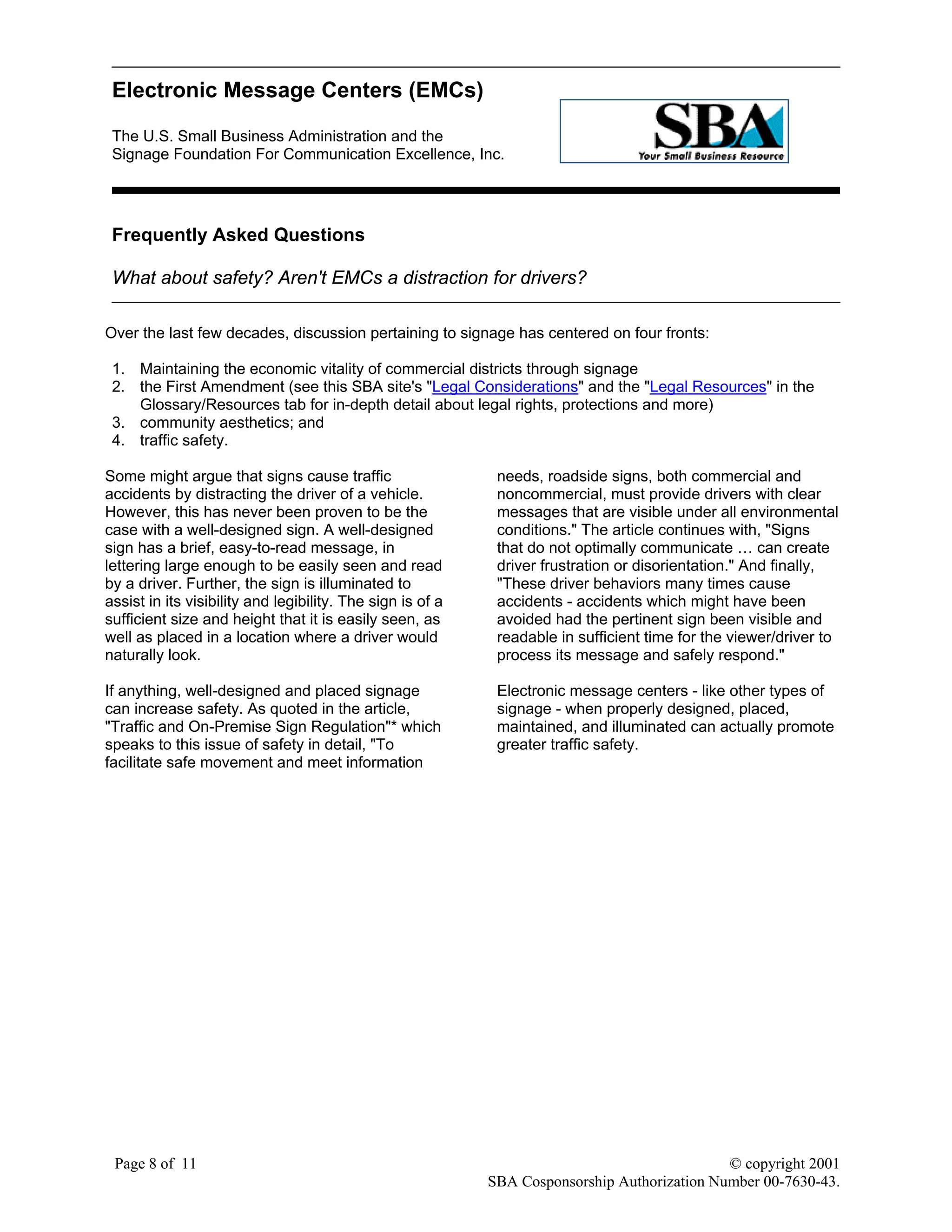 Electronic Message Centers (EMCs)
The U.S. Small Business Administration and the
Signage Foundation For Communication Excellence, Inc.
Page 8 of 11 © copyright 2001
SBA Cosponsorship Authorization Number 00-7630-43.
Frequently Asked Questions
What about safety? Aren't EMCs a distraction for drivers?
Over the last few decades, discussion pertaining to signage has centered on four fronts:
1. Maintaining the economic vitality of commercial districts through signage
2. the First Amendment (see this SBA site's "Legal Considerations" and the "Legal Resources" in the
Glossary/Resources tab for in-depth detail about legal rights, protections and more)
3. community aesthetics; and
4. traffic safety.
Some might argue that signs cause traffic
accidents by distracting the driver of a vehicle.
However, this has never been proven to be the
case with a well-designed sign. A well-designed
sign has a brief, easy-to-read message, in
lettering large enough to be easily seen and read
by a driver. Further, the sign is illuminated to
assist in its visibility and legibility. The sign is of a
sufficient size and height that it is easily seen, as
well as placed in a location where a driver would
naturally look.
If anything, well-designed and placed signage
can increase safety. As quoted in the article,
"Traffic and On-Premise Sign Regulation"* which
speaks to this issue of safety in detail, "To
facilitate safe movement and meet information
needs, roadside signs, both commercial and
noncommercial, must provide drivers with clear
messages that are visible under all environmental
conditions." The article continues with, "Signs
that do not optimally communicate … can create
driver frustration or disorientation." And finally,
"These driver behaviors many times cause
accidents - accidents which might have been
avoided had the pertinent sign been visible and
readable in sufficient time for the viewer/driver to
process its message and safely respond."
Electronic message centers - like other types of
signage - when properly designed, placed,
maintained, and illuminated can actually promote
greater traffic safety.
 