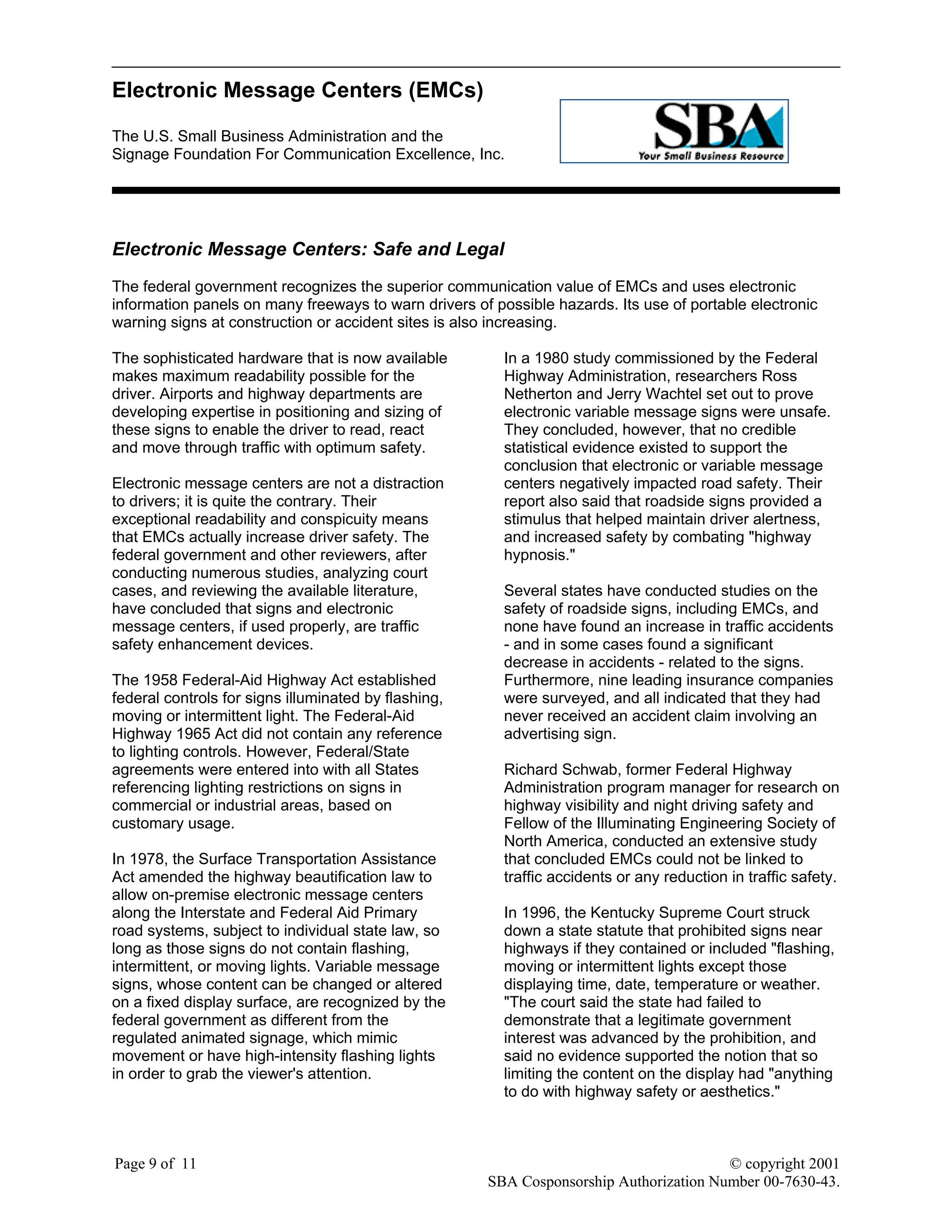 Electronic Message Centers (EMCs)
The U.S. Small Business Administration and the
Signage Foundation For Communication Excellence, Inc.
Page 9 of 11 © copyright 2001
SBA Cosponsorship Authorization Number 00-7630-43.
Electronic Message Centers: Safe and Legal
The federal government recognizes the superior communication value of EMCs and uses electronic
information panels on many freeways to warn drivers of possible hazards. Its use of portable electronic
warning signs at construction or accident sites is also increasing.
The sophisticated hardware that is now available
makes maximum readability possible for the
driver. Airports and highway departments are
developing expertise in positioning and sizing of
these signs to enable the driver to read, react
and move through traffic with optimum safety.
Electronic message centers are not a distraction
to drivers; it is quite the contrary. Their
exceptional readability and conspicuity means
that EMCs actually increase driver safety. The
federal government and other reviewers, after
conducting numerous studies, analyzing court
cases, and reviewing the available literature,
have concluded that signs and electronic
message centers, if used properly, are traffic
safety enhancement devices.
The 1958 Federal-Aid Highway Act established
federal controls for signs illuminated by flashing,
moving or intermittent light. The Federal-Aid
Highway 1965 Act did not contain any reference
to lighting controls. However, Federal/State
agreements were entered into with all States
referencing lighting restrictions on signs in
commercial or industrial areas, based on
customary usage.
In 1978, the Surface Transportation Assistance
Act amended the highway beautification law to
allow on-premise electronic message centers
along the Interstate and Federal Aid Primary
road systems, subject to individual state law, so
long as those signs do not contain flashing,
intermittent, or moving lights. Variable message
signs, whose content can be changed or altered
on a fixed display surface, are recognized by the
federal government as different from the
regulated animated signage, which mimic
movement or have high-intensity flashing lights
in order to grab the viewer's attention.
In a 1980 study commissioned by the Federal
Highway Administration, researchers Ross
Netherton and Jerry Wachtel set out to prove
electronic variable message signs were unsafe.
They concluded, however, that no credible
statistical evidence existed to support the
conclusion that electronic or variable message
centers negatively impacted road safety. Their
report also said that roadside signs provided a
stimulus that helped maintain driver alertness,
and increased safety by combating "highway
hypnosis."
Several states have conducted studies on the
safety of roadside signs, including EMCs, and
none have found an increase in traffic accidents
- and in some cases found a significant
decrease in accidents - related to the signs.
Furthermore, nine leading insurance companies
were surveyed, and all indicated that they had
never received an accident claim involving an
advertising sign.
Richard Schwab, former Federal Highway
Administration program manager for research on
highway visibility and night driving safety and
Fellow of the Illuminating Engineering Society of
North America, conducted an extensive study
that concluded EMCs could not be linked to
traffic accidents or any reduction in traffic safety.
In 1996, the Kentucky Supreme Court struck
down a state statute that prohibited signs near
highways if they contained or included "flashing,
moving or intermittent lights except those
displaying time, date, temperature or weather.
"The court said the state had failed to
demonstrate that a legitimate government
interest was advanced by the prohibition, and
said no evidence supported the notion that so
limiting the content on the display had "anything
to do with highway safety or aesthetics."
 