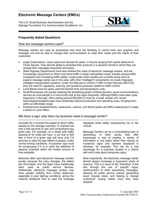 Electronic Message Centers (EMCs)
The U.S. Small Business Administration and the
Signage Foundation For Communication Excellence, Inc.
Page 5 of 11 © copyright 2001
SBA Cosponsorship Authorization Number 00-7630-43.
Frequently Asked Questions
How are message centers used?
Message centers are used by businesses that want the flexibility to control their own graphics and
message unit and be able to change their communication to meet their needs and the needs of their
customers.
• Large Corporations - have used such devices for years, in forums ranging from sports stadiums to
Times Square. They like the ability to advertise their products in a dynamic format in which they can
change their messages frequently and easily.
• State Highway Departments have also realized the value of electronic message centers, and are
increasingly using them to inform and direct traffic in large metropolitan areas, thereby easing traffic
congestion and increasing traffic safety. Large-scale urban studies are currently being done to
expand message center use in this area, with other "intelligent" components, to create integrated
intelligent transportation systems. Under the Manual on Uniform Traffic Control Devices (MUTCD),
they are used for regulatory, warning, and guidance purposes related to traffic control.
• Local Banks have for years used the familiar time and temperature units.
• Small Businesses are quickly realizing the advertising power of these dynamic visual communications
devices as most people in a community look at the signs frequently. Although EMCs have been quite
expensive in the past, often costing around $30,000 or more for a small, simple unit, recent
technological breakthroughs have drastically reduced production and operating costs, bringing them
within an affordable range.
• Entertainment establishments, restaurants, casinos, and theme parks use EMCs extensively to create
a district or zone effect.
We have a sign; why does my business need a message center?
Consider for a moment the speed at which traffic
passes by the average business. A motorist has
only a few seconds to see and comprehend any
given sign. For example, on a street with traffic
passing at 45 miles per hour, a car that is 500
feet in front of a given sign will have only 7.6
seconds to read the sign before it passes, under
normal driving conditions. A business' sign must
be conspicuous if it is to catch the attention of
passing motorists within the limited amount of
time available.
Motorists often spot electronic message centers
quickly because the copy changes, the letters
are illuminated, and the signs have traditionally
been used as public service devices.
Additionally, electronic message centers may
have greater visibility from further distances,
especially in poor lighting conditions, giving the
motorist additional time to read the message
displayed while safely maneuvering his or her
vehicle.
Message Centers act as a consolidating type of
advertising. In other words, they offer
businesses a way of posting a variety of
information in one place rather than relying on
numerous signs and banners displayed in
windows, for example. This can be a real
advantage for a business located in a district
with strict rules about temporary signs.
Most importantly, the electronic message center
almost always increases a business's share of
revenue. This is a result of the "branding" of the
site through the use of specific logos,
reinforcement of other advertising messages,
allowing for public service notices, generating
exact impulse stops, and helping to change
customers' buying habits once they have
stopped.
 