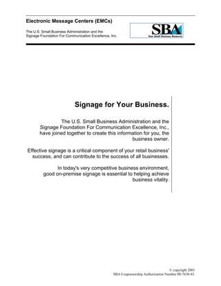Electronic Message Centers (EMCs)
The U.S. Small Business Administration and the
Signage Foundation For Communication Excellence, Inc.
Page 1 of 11 © copyright 2001
SBA Cosponsorship Authorization Number 00-7630-43.
Signage for Your Business.
The U.S. Small Business Administration and the
Signage Foundation For Communication Excellence, Inc.,
have joined together to create this information for you, the
business owner.
Effective signage is a critical component of your retail business'
success, and can contribute to the success of all businesses.
In today's very competitive business environment,
good on-premise signage is essential to helping achieve
business vitality.
 